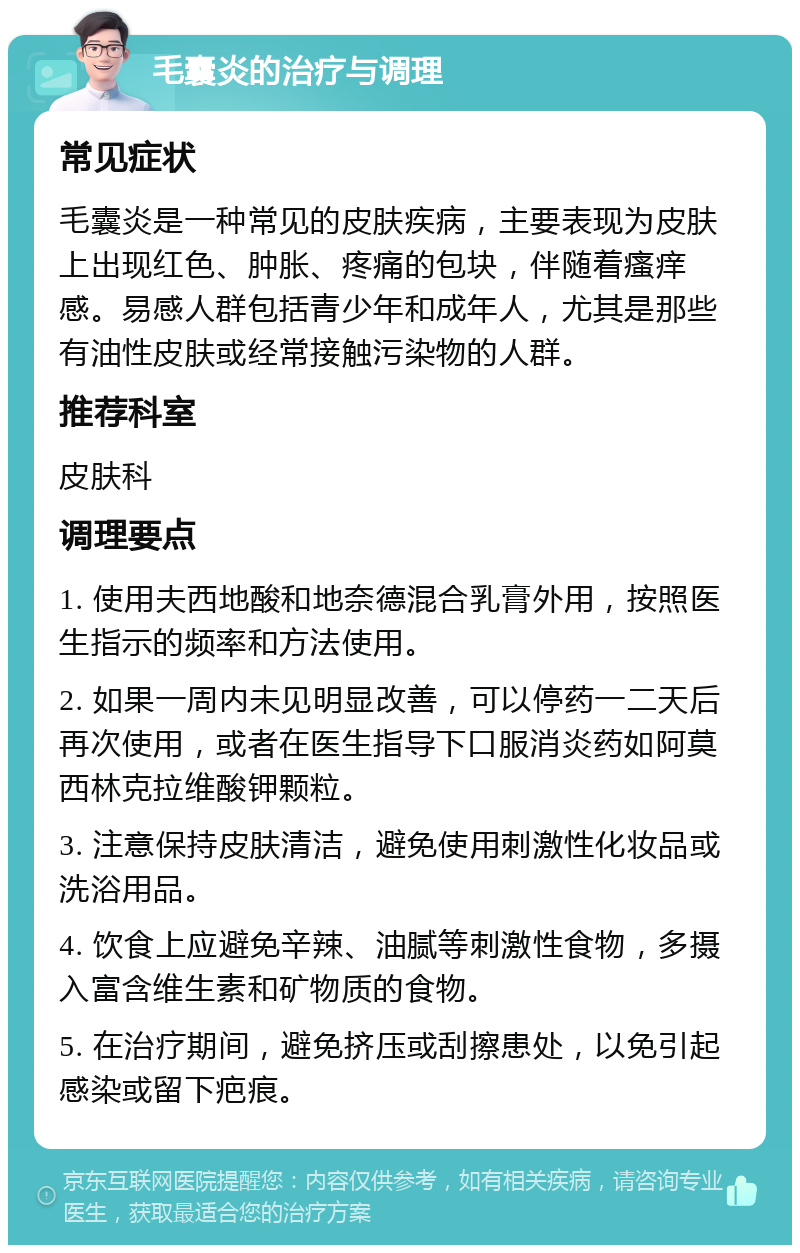 毛囊炎的治疗与调理 常见症状 毛囊炎是一种常见的皮肤疾病，主要表现为皮肤上出现红色、肿胀、疼痛的包块，伴随着瘙痒感。易感人群包括青少年和成年人，尤其是那些有油性皮肤或经常接触污染物的人群。 推荐科室 皮肤科 调理要点 1. 使用夫西地酸和地奈德混合乳膏外用，按照医生指示的频率和方法使用。 2. 如果一周内未见明显改善，可以停药一二天后再次使用，或者在医生指导下口服消炎药如阿莫西林克拉维酸钾颗粒。 3. 注意保持皮肤清洁，避免使用刺激性化妆品或洗浴用品。 4. 饮食上应避免辛辣、油腻等刺激性食物，多摄入富含维生素和矿物质的食物。 5. 在治疗期间，避免挤压或刮擦患处，以免引起感染或留下疤痕。