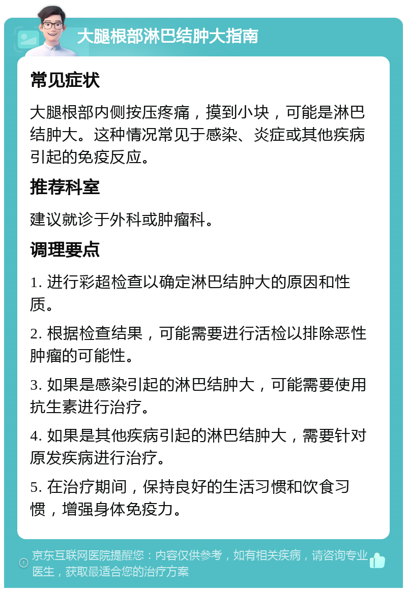 大腿根部淋巴结肿大指南 常见症状 大腿根部内侧按压疼痛，摸到小块，可能是淋巴结肿大。这种情况常见于感染、炎症或其他疾病引起的免疫反应。 推荐科室 建议就诊于外科或肿瘤科。 调理要点 1. 进行彩超检查以确定淋巴结肿大的原因和性质。 2. 根据检查结果，可能需要进行活检以排除恶性肿瘤的可能性。 3. 如果是感染引起的淋巴结肿大，可能需要使用抗生素进行治疗。 4. 如果是其他疾病引起的淋巴结肿大，需要针对原发疾病进行治疗。 5. 在治疗期间，保持良好的生活习惯和饮食习惯，增强身体免疫力。