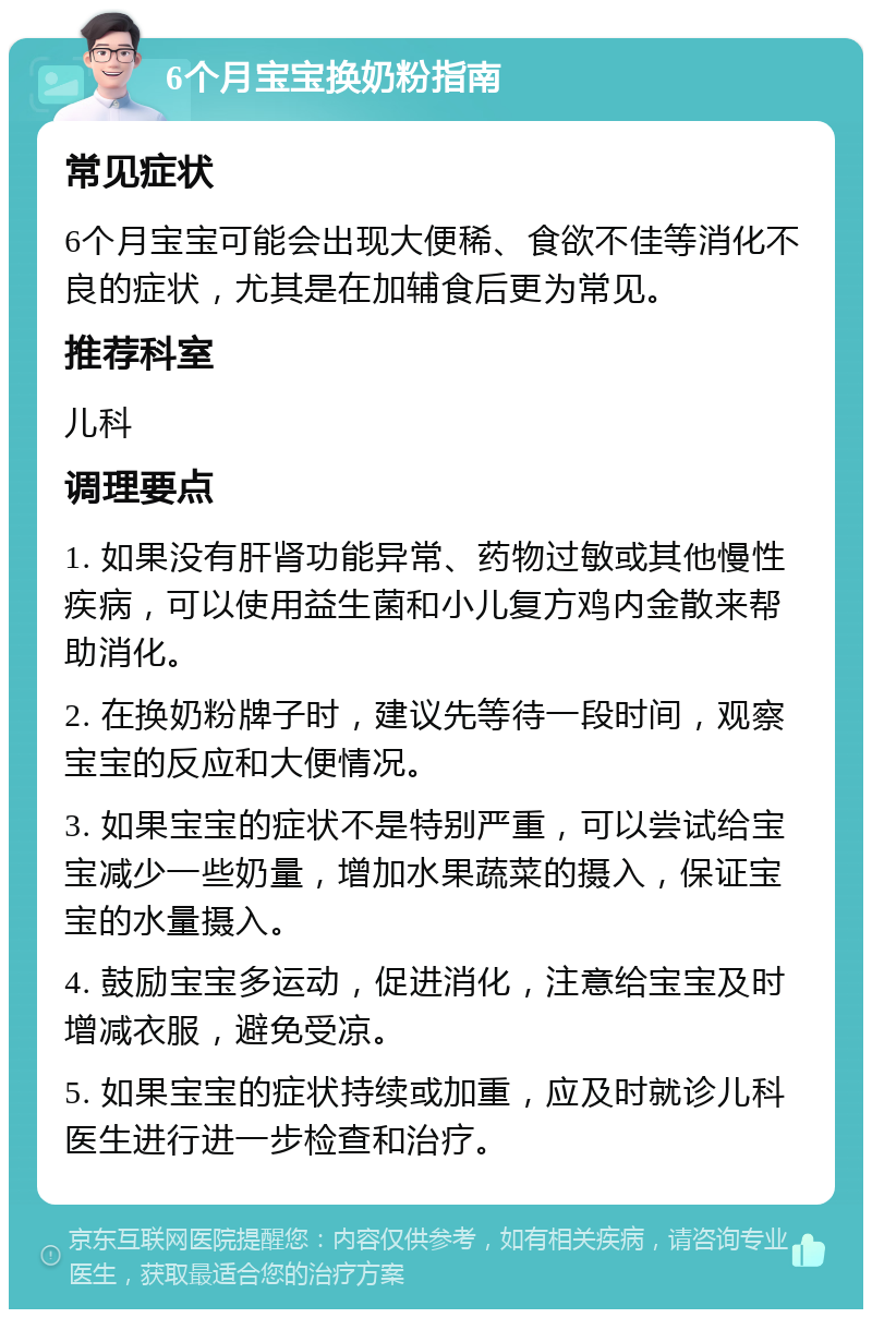 6个月宝宝换奶粉指南 常见症状 6个月宝宝可能会出现大便稀、食欲不佳等消化不良的症状，尤其是在加辅食后更为常见。 推荐科室 儿科 调理要点 1. 如果没有肝肾功能异常、药物过敏或其他慢性疾病，可以使用益生菌和小儿复方鸡内金散来帮助消化。 2. 在换奶粉牌子时，建议先等待一段时间，观察宝宝的反应和大便情况。 3. 如果宝宝的症状不是特别严重，可以尝试给宝宝减少一些奶量，增加水果蔬菜的摄入，保证宝宝的水量摄入。 4. 鼓励宝宝多运动，促进消化，注意给宝宝及时增减衣服，避免受凉。 5. 如果宝宝的症状持续或加重，应及时就诊儿科医生进行进一步检查和治疗。