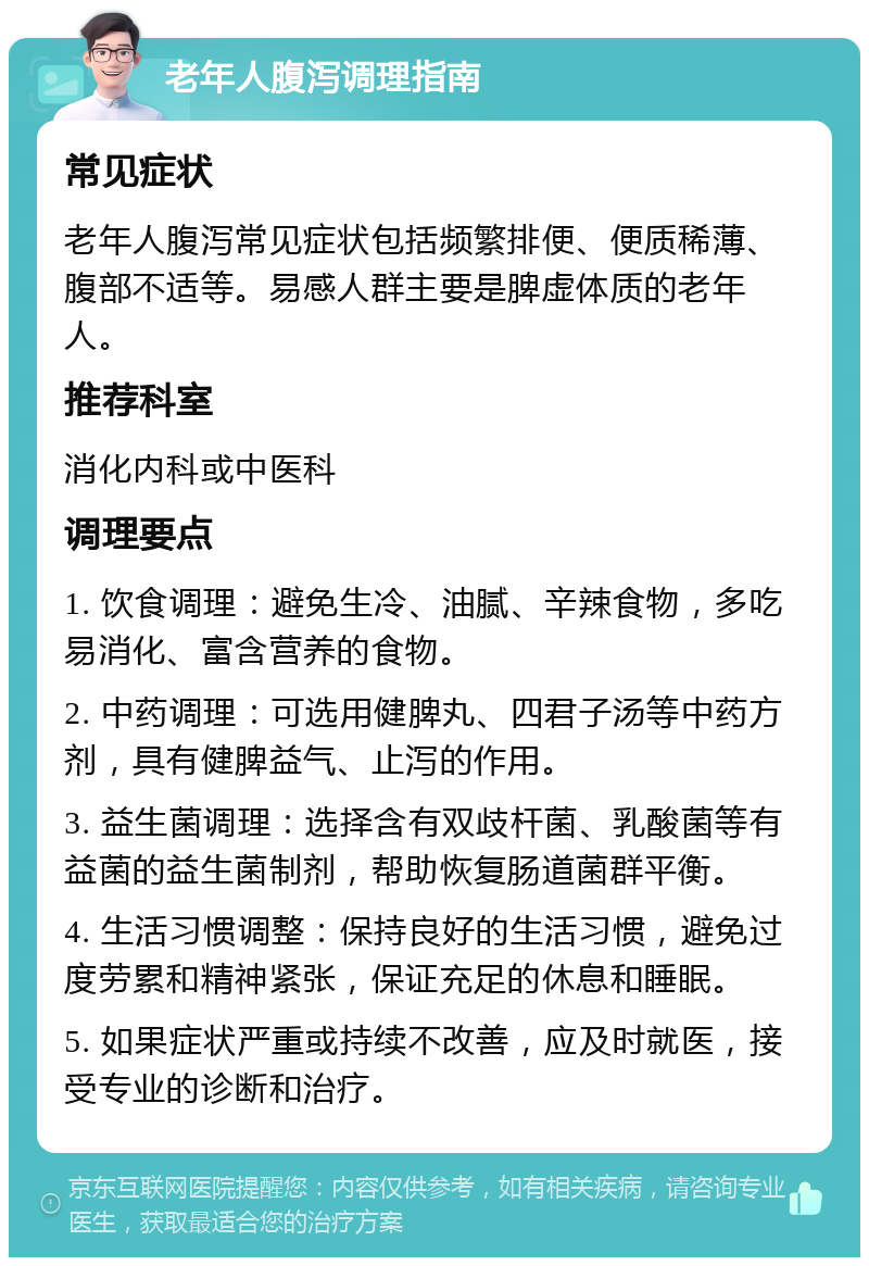 老年人腹泻调理指南 常见症状 老年人腹泻常见症状包括频繁排便、便质稀薄、腹部不适等。易感人群主要是脾虚体质的老年人。 推荐科室 消化内科或中医科 调理要点 1. 饮食调理：避免生冷、油腻、辛辣食物，多吃易消化、富含营养的食物。 2. 中药调理：可选用健脾丸、四君子汤等中药方剂，具有健脾益气、止泻的作用。 3. 益生菌调理：选择含有双歧杆菌、乳酸菌等有益菌的益生菌制剂，帮助恢复肠道菌群平衡。 4. 生活习惯调整：保持良好的生活习惯，避免过度劳累和精神紧张，保证充足的休息和睡眠。 5. 如果症状严重或持续不改善，应及时就医，接受专业的诊断和治疗。