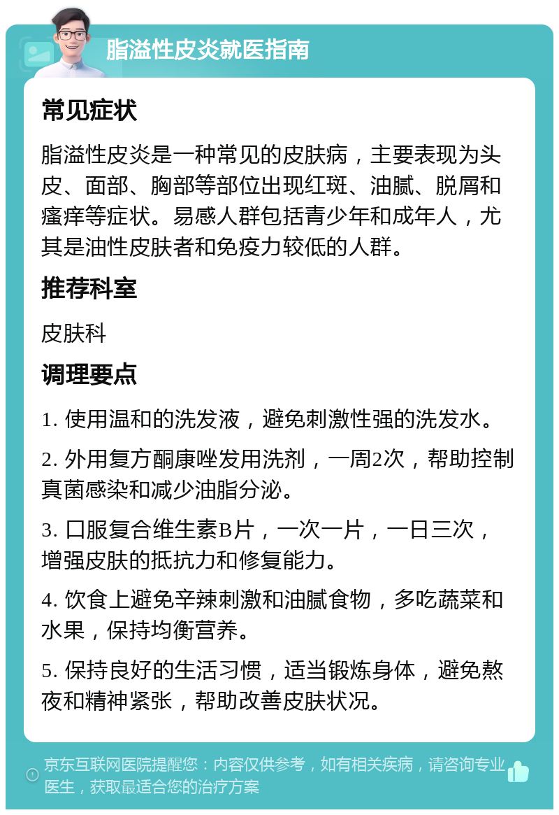 脂溢性皮炎就医指南 常见症状 脂溢性皮炎是一种常见的皮肤病，主要表现为头皮、面部、胸部等部位出现红斑、油腻、脱屑和瘙痒等症状。易感人群包括青少年和成年人，尤其是油性皮肤者和免疫力较低的人群。 推荐科室 皮肤科 调理要点 1. 使用温和的洗发液，避免刺激性强的洗发水。 2. 外用复方酮康唑发用洗剂，一周2次，帮助控制真菌感染和减少油脂分泌。 3. 口服复合维生素B片，一次一片，一日三次，增强皮肤的抵抗力和修复能力。 4. 饮食上避免辛辣刺激和油腻食物，多吃蔬菜和水果，保持均衡营养。 5. 保持良好的生活习惯，适当锻炼身体，避免熬夜和精神紧张，帮助改善皮肤状况。