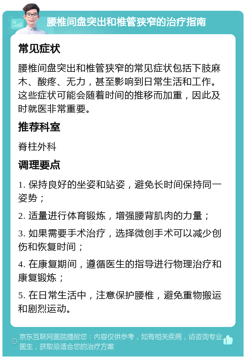 腰椎间盘突出和椎管狭窄的治疗指南 常见症状 腰椎间盘突出和椎管狭窄的常见症状包括下肢麻木、酸疼、无力，甚至影响到日常生活和工作。这些症状可能会随着时间的推移而加重，因此及时就医非常重要。 推荐科室 脊柱外科 调理要点 1. 保持良好的坐姿和站姿，避免长时间保持同一姿势； 2. 适量进行体育锻炼，增强腰背肌肉的力量； 3. 如果需要手术治疗，选择微创手术可以减少创伤和恢复时间； 4. 在康复期间，遵循医生的指导进行物理治疗和康复锻炼； 5. 在日常生活中，注意保护腰椎，避免重物搬运和剧烈运动。