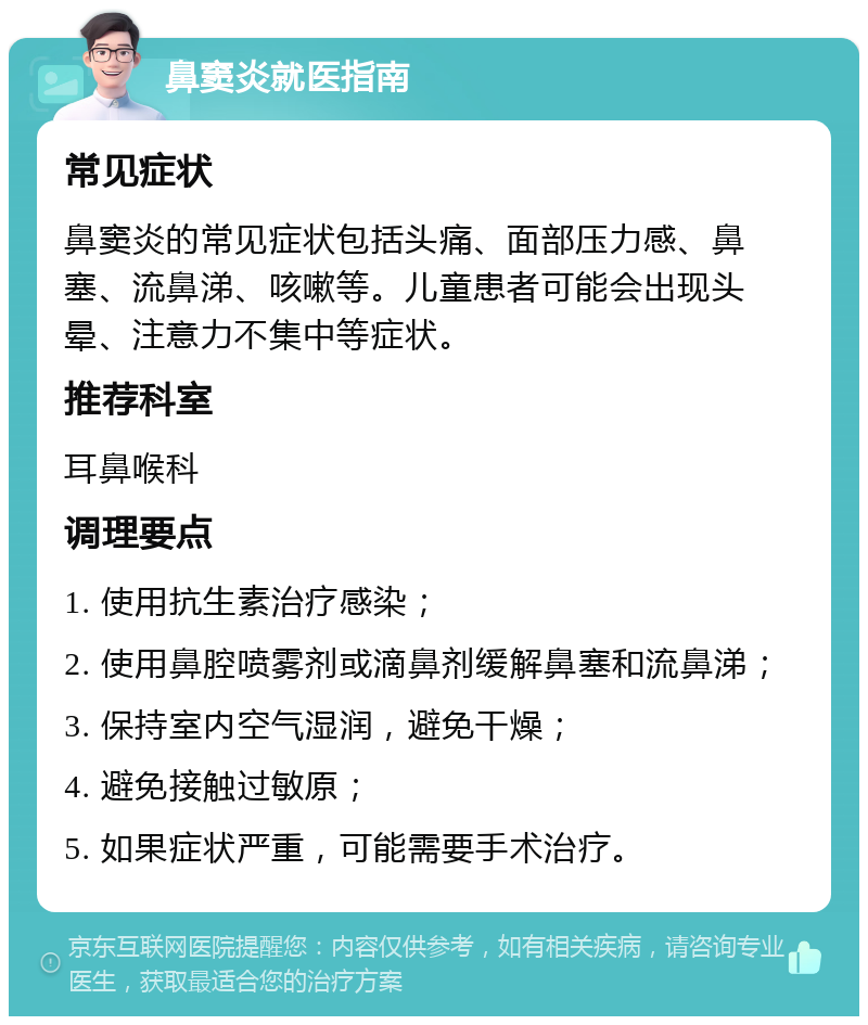 鼻窦炎就医指南 常见症状 鼻窦炎的常见症状包括头痛、面部压力感、鼻塞、流鼻涕、咳嗽等。儿童患者可能会出现头晕、注意力不集中等症状。 推荐科室 耳鼻喉科 调理要点 1. 使用抗生素治疗感染； 2. 使用鼻腔喷雾剂或滴鼻剂缓解鼻塞和流鼻涕； 3. 保持室内空气湿润，避免干燥； 4. 避免接触过敏原； 5. 如果症状严重，可能需要手术治疗。