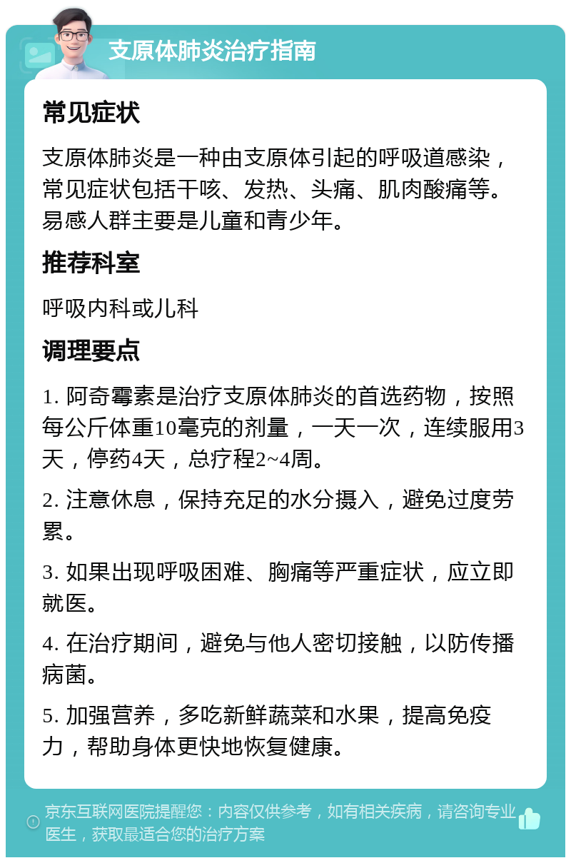 支原体肺炎治疗指南 常见症状 支原体肺炎是一种由支原体引起的呼吸道感染，常见症状包括干咳、发热、头痛、肌肉酸痛等。易感人群主要是儿童和青少年。 推荐科室 呼吸内科或儿科 调理要点 1. 阿奇霉素是治疗支原体肺炎的首选药物，按照每公斤体重10毫克的剂量，一天一次，连续服用3天，停药4天，总疗程2~4周。 2. 注意休息，保持充足的水分摄入，避免过度劳累。 3. 如果出现呼吸困难、胸痛等严重症状，应立即就医。 4. 在治疗期间，避免与他人密切接触，以防传播病菌。 5. 加强营养，多吃新鲜蔬菜和水果，提高免疫力，帮助身体更快地恢复健康。