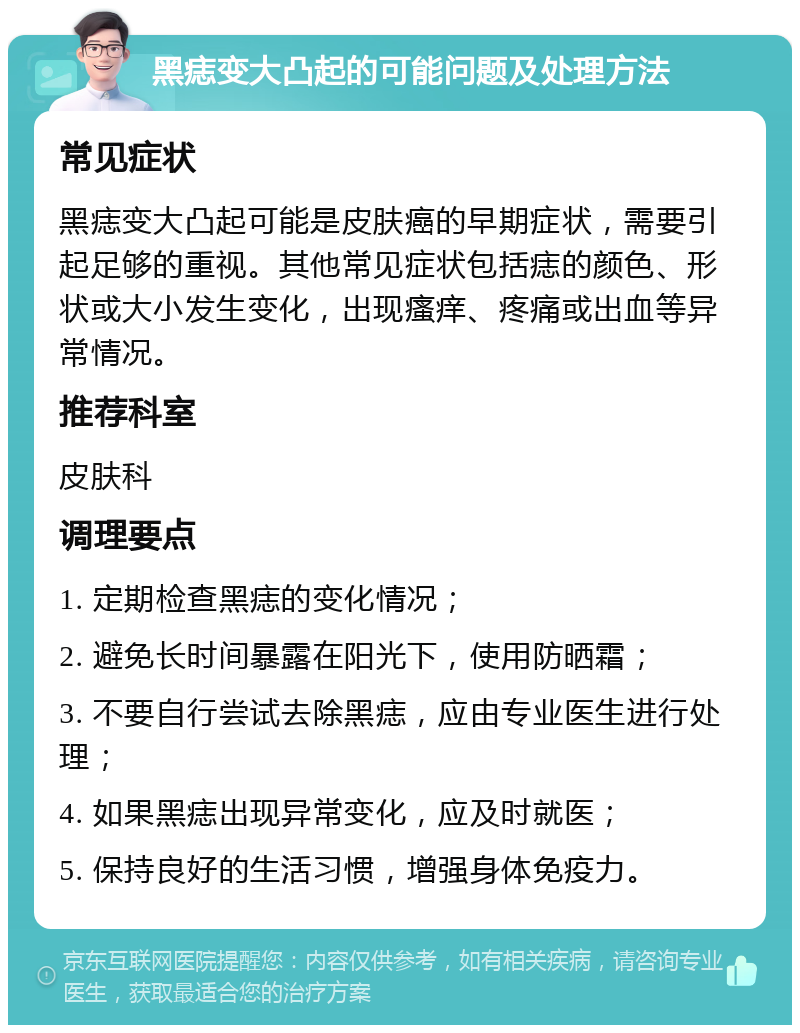 黑痣变大凸起的可能问题及处理方法 常见症状 黑痣变大凸起可能是皮肤癌的早期症状，需要引起足够的重视。其他常见症状包括痣的颜色、形状或大小发生变化，出现瘙痒、疼痛或出血等异常情况。 推荐科室 皮肤科 调理要点 1. 定期检查黑痣的变化情况； 2. 避免长时间暴露在阳光下，使用防晒霜； 3. 不要自行尝试去除黑痣，应由专业医生进行处理； 4. 如果黑痣出现异常变化，应及时就医； 5. 保持良好的生活习惯，增强身体免疫力。