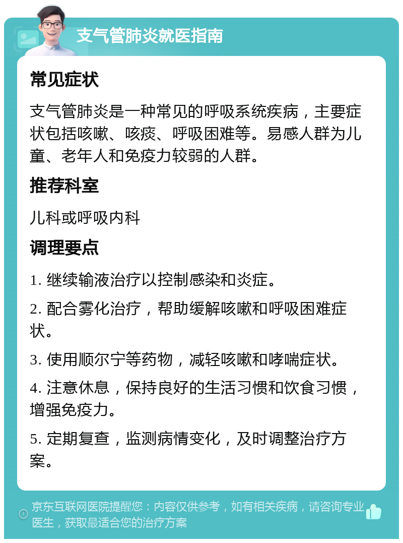 支气管肺炎就医指南 常见症状 支气管肺炎是一种常见的呼吸系统疾病，主要症状包括咳嗽、咳痰、呼吸困难等。易感人群为儿童、老年人和免疫力较弱的人群。 推荐科室 儿科或呼吸内科 调理要点 1. 继续输液治疗以控制感染和炎症。 2. 配合雾化治疗，帮助缓解咳嗽和呼吸困难症状。 3. 使用顺尔宁等药物，减轻咳嗽和哮喘症状。 4. 注意休息，保持良好的生活习惯和饮食习惯，增强免疫力。 5. 定期复查，监测病情变化，及时调整治疗方案。