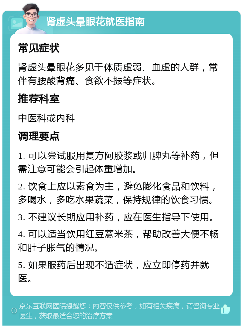 肾虚头晕眼花就医指南 常见症状 肾虚头晕眼花多见于体质虚弱、血虚的人群，常伴有腰酸背痛、食欲不振等症状。 推荐科室 中医科或内科 调理要点 1. 可以尝试服用复方阿胶浆或归脾丸等补药，但需注意可能会引起体重增加。 2. 饮食上应以素食为主，避免膨化食品和饮料，多喝水，多吃水果蔬菜，保持规律的饮食习惯。 3. 不建议长期应用补药，应在医生指导下使用。 4. 可以适当饮用红豆薏米茶，帮助改善大便不畅和肚子胀气的情况。 5. 如果服药后出现不适症状，应立即停药并就医。