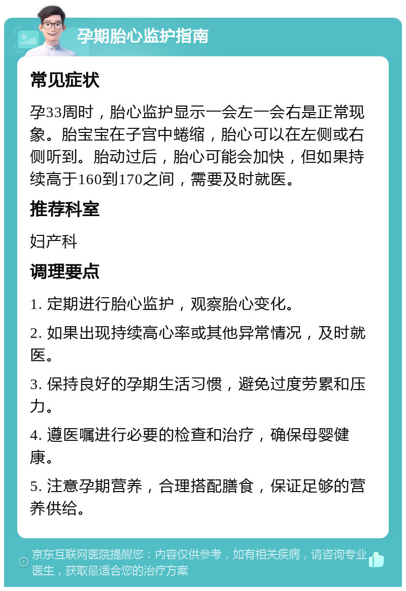 孕期胎心监护指南 常见症状 孕33周时，胎心监护显示一会左一会右是正常现象。胎宝宝在子宫中蜷缩，胎心可以在左侧或右侧听到。胎动过后，胎心可能会加快，但如果持续高于160到170之间，需要及时就医。 推荐科室 妇产科 调理要点 1. 定期进行胎心监护，观察胎心变化。 2. 如果出现持续高心率或其他异常情况，及时就医。 3. 保持良好的孕期生活习惯，避免过度劳累和压力。 4. 遵医嘱进行必要的检查和治疗，确保母婴健康。 5. 注意孕期营养，合理搭配膳食，保证足够的营养供给。