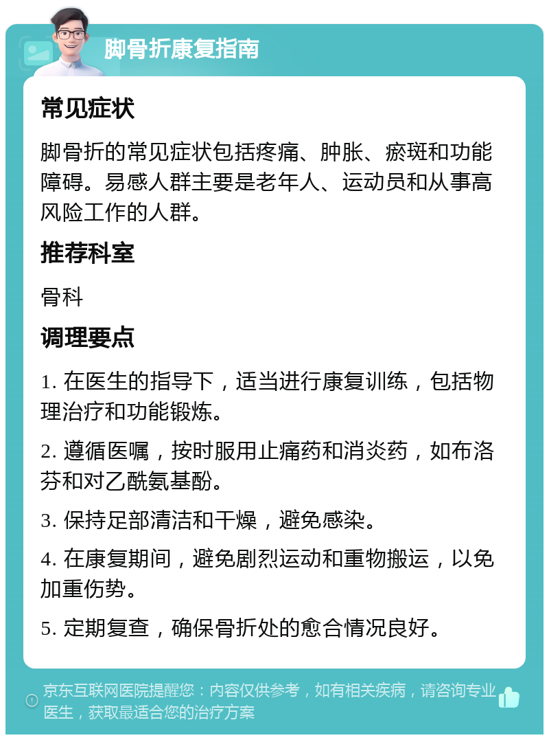 脚骨折康复指南 常见症状 脚骨折的常见症状包括疼痛、肿胀、瘀斑和功能障碍。易感人群主要是老年人、运动员和从事高风险工作的人群。 推荐科室 骨科 调理要点 1. 在医生的指导下，适当进行康复训练，包括物理治疗和功能锻炼。 2. 遵循医嘱，按时服用止痛药和消炎药，如布洛芬和对乙酰氨基酚。 3. 保持足部清洁和干燥，避免感染。 4. 在康复期间，避免剧烈运动和重物搬运，以免加重伤势。 5. 定期复查，确保骨折处的愈合情况良好。