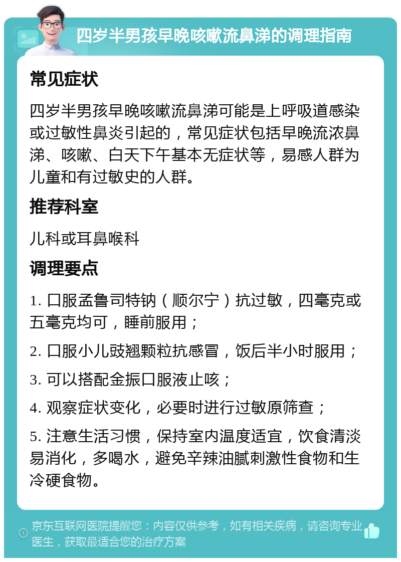 四岁半男孩早晚咳嗽流鼻涕的调理指南 常见症状 四岁半男孩早晚咳嗽流鼻涕可能是上呼吸道感染或过敏性鼻炎引起的，常见症状包括早晚流浓鼻涕、咳嗽、白天下午基本无症状等，易感人群为儿童和有过敏史的人群。 推荐科室 儿科或耳鼻喉科 调理要点 1. 口服孟鲁司特钠（顺尔宁）抗过敏，四毫克或五毫克均可，睡前服用； 2. 口服小儿豉翘颗粒抗感冒，饭后半小时服用； 3. 可以搭配金振口服液止咳； 4. 观察症状变化，必要时进行过敏原筛查； 5. 注意生活习惯，保持室内温度适宜，饮食清淡易消化，多喝水，避免辛辣油腻刺激性食物和生冷硬食物。