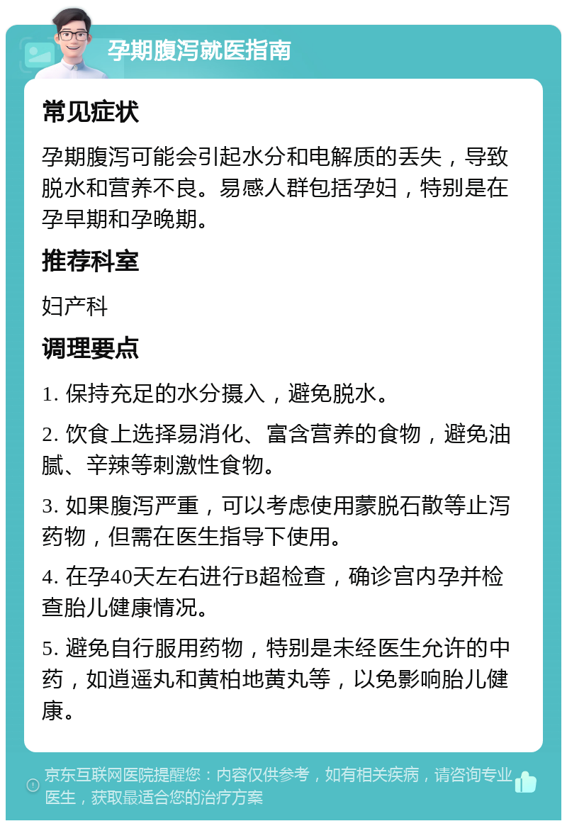 孕期腹泻就医指南 常见症状 孕期腹泻可能会引起水分和电解质的丢失，导致脱水和营养不良。易感人群包括孕妇，特别是在孕早期和孕晚期。 推荐科室 妇产科 调理要点 1. 保持充足的水分摄入，避免脱水。 2. 饮食上选择易消化、富含营养的食物，避免油腻、辛辣等刺激性食物。 3. 如果腹泻严重，可以考虑使用蒙脱石散等止泻药物，但需在医生指导下使用。 4. 在孕40天左右进行B超检查，确诊宫内孕并检查胎儿健康情况。 5. 避免自行服用药物，特别是未经医生允许的中药，如逍遥丸和黄柏地黄丸等，以免影响胎儿健康。