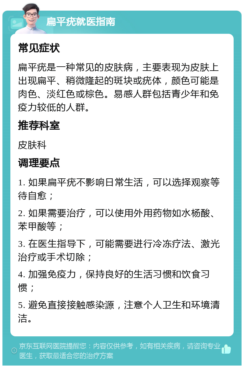 扁平疣就医指南 常见症状 扁平疣是一种常见的皮肤病，主要表现为皮肤上出现扁平、稍微隆起的斑块或疣体，颜色可能是肉色、淡红色或棕色。易感人群包括青少年和免疫力较低的人群。 推荐科室 皮肤科 调理要点 1. 如果扁平疣不影响日常生活，可以选择观察等待自愈； 2. 如果需要治疗，可以使用外用药物如水杨酸、苯甲酸等； 3. 在医生指导下，可能需要进行冷冻疗法、激光治疗或手术切除； 4. 加强免疫力，保持良好的生活习惯和饮食习惯； 5. 避免直接接触感染源，注意个人卫生和环境清洁。