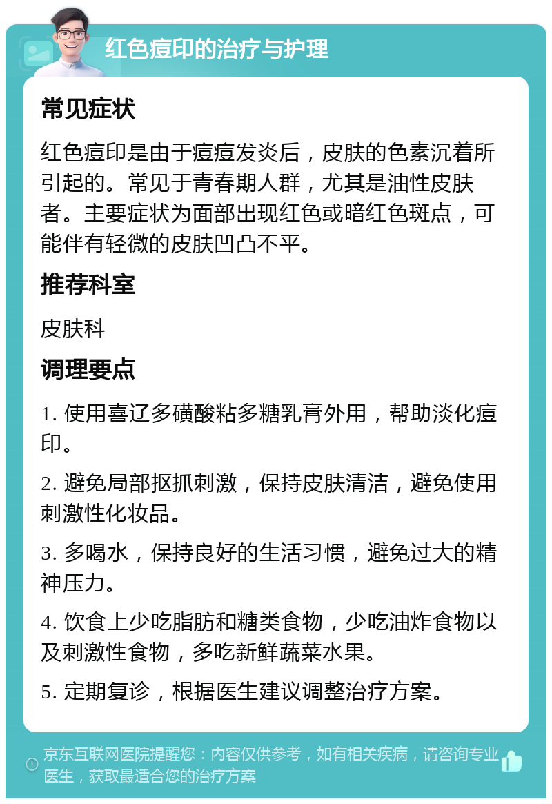 红色痘印的治疗与护理 常见症状 红色痘印是由于痘痘发炎后，皮肤的色素沉着所引起的。常见于青春期人群，尤其是油性皮肤者。主要症状为面部出现红色或暗红色斑点，可能伴有轻微的皮肤凹凸不平。 推荐科室 皮肤科 调理要点 1. 使用喜辽多磺酸粘多糖乳膏外用，帮助淡化痘印。 2. 避免局部抠抓刺激，保持皮肤清洁，避免使用刺激性化妆品。 3. 多喝水，保持良好的生活习惯，避免过大的精神压力。 4. 饮食上少吃脂肪和糖类食物，少吃油炸食物以及刺激性食物，多吃新鲜蔬菜水果。 5. 定期复诊，根据医生建议调整治疗方案。