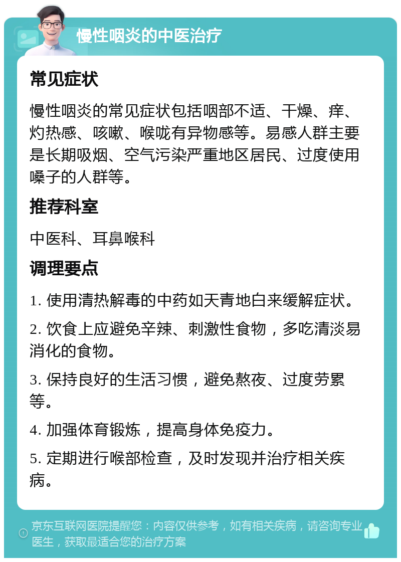 慢性咽炎的中医治疗 常见症状 慢性咽炎的常见症状包括咽部不适、干燥、痒、灼热感、咳嗽、喉咙有异物感等。易感人群主要是长期吸烟、空气污染严重地区居民、过度使用嗓子的人群等。 推荐科室 中医科、耳鼻喉科 调理要点 1. 使用清热解毒的中药如天青地白来缓解症状。 2. 饮食上应避免辛辣、刺激性食物，多吃清淡易消化的食物。 3. 保持良好的生活习惯，避免熬夜、过度劳累等。 4. 加强体育锻炼，提高身体免疫力。 5. 定期进行喉部检查，及时发现并治疗相关疾病。