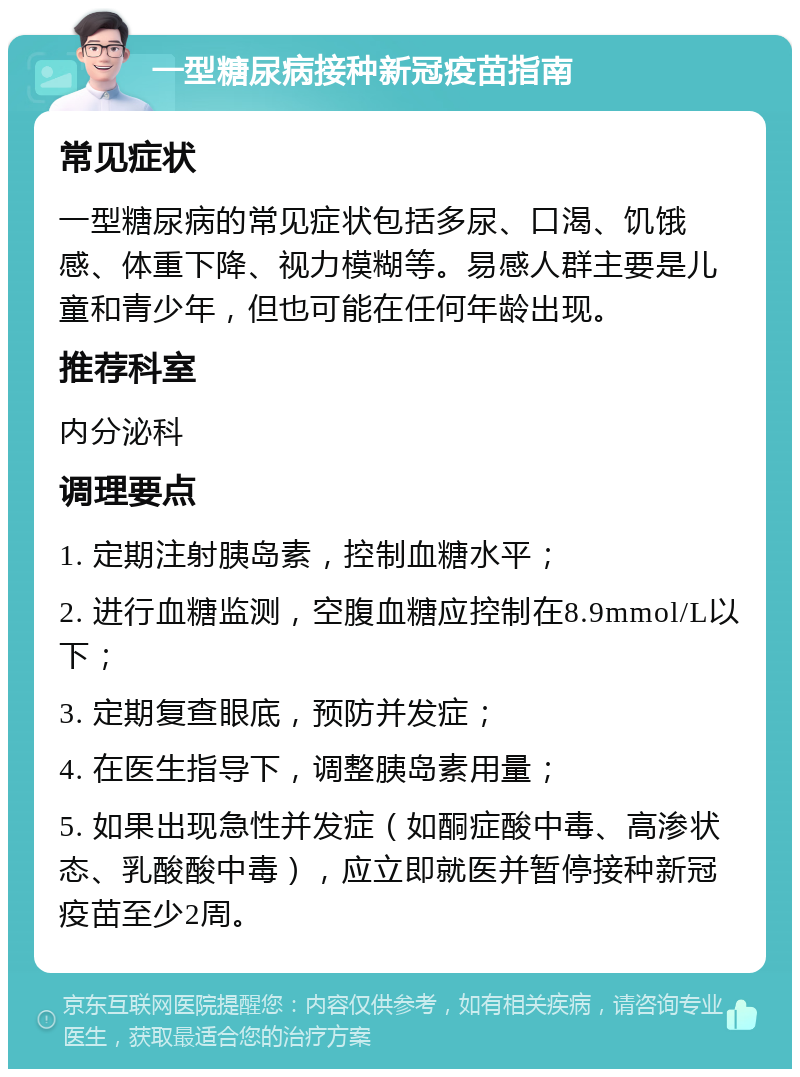 一型糖尿病接种新冠疫苗指南 常见症状 一型糖尿病的常见症状包括多尿、口渴、饥饿感、体重下降、视力模糊等。易感人群主要是儿童和青少年，但也可能在任何年龄出现。 推荐科室 内分泌科 调理要点 1. 定期注射胰岛素，控制血糖水平； 2. 进行血糖监测，空腹血糖应控制在8.9mmol/L以下； 3. 定期复查眼底，预防并发症； 4. 在医生指导下，调整胰岛素用量； 5. 如果出现急性并发症（如酮症酸中毒、高渗状态、乳酸酸中毒），应立即就医并暂停接种新冠疫苗至少2周。