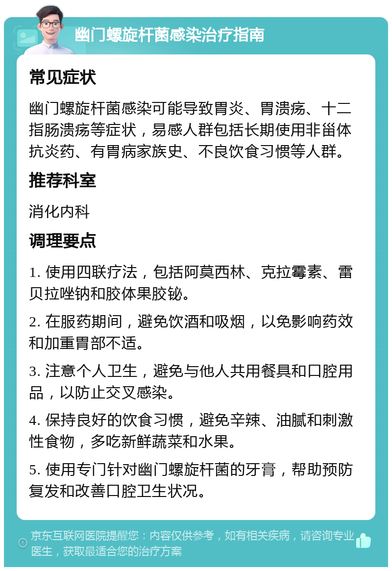 幽门螺旋杆菌感染治疗指南 常见症状 幽门螺旋杆菌感染可能导致胃炎、胃溃疡、十二指肠溃疡等症状，易感人群包括长期使用非甾体抗炎药、有胃病家族史、不良饮食习惯等人群。 推荐科室 消化内科 调理要点 1. 使用四联疗法，包括阿莫西林、克拉霉素、雷贝拉唑钠和胶体果胶铋。 2. 在服药期间，避免饮酒和吸烟，以免影响药效和加重胃部不适。 3. 注意个人卫生，避免与他人共用餐具和口腔用品，以防止交叉感染。 4. 保持良好的饮食习惯，避免辛辣、油腻和刺激性食物，多吃新鲜蔬菜和水果。 5. 使用专门针对幽门螺旋杆菌的牙膏，帮助预防复发和改善口腔卫生状况。