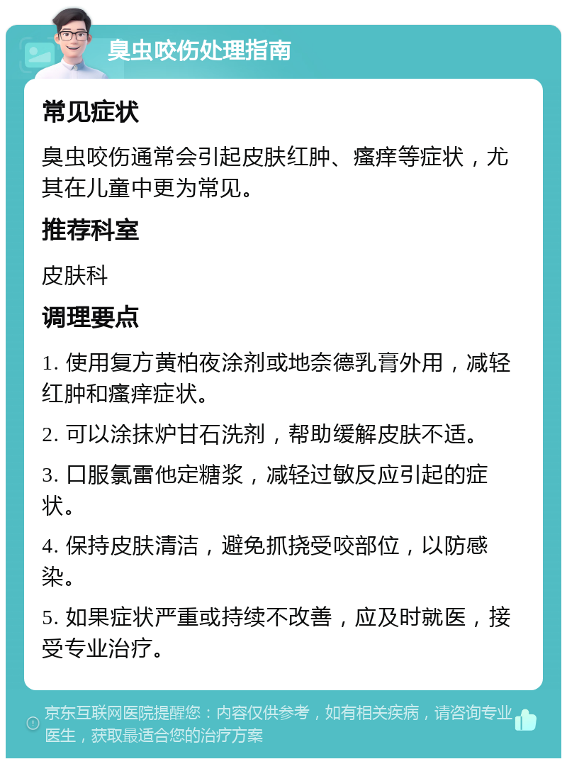 臭虫咬伤处理指南 常见症状 臭虫咬伤通常会引起皮肤红肿、瘙痒等症状，尤其在儿童中更为常见。 推荐科室 皮肤科 调理要点 1. 使用复方黄柏夜涂剂或地奈德乳膏外用，减轻红肿和瘙痒症状。 2. 可以涂抹炉甘石洗剂，帮助缓解皮肤不适。 3. 口服氯雷他定糖浆，减轻过敏反应引起的症状。 4. 保持皮肤清洁，避免抓挠受咬部位，以防感染。 5. 如果症状严重或持续不改善，应及时就医，接受专业治疗。