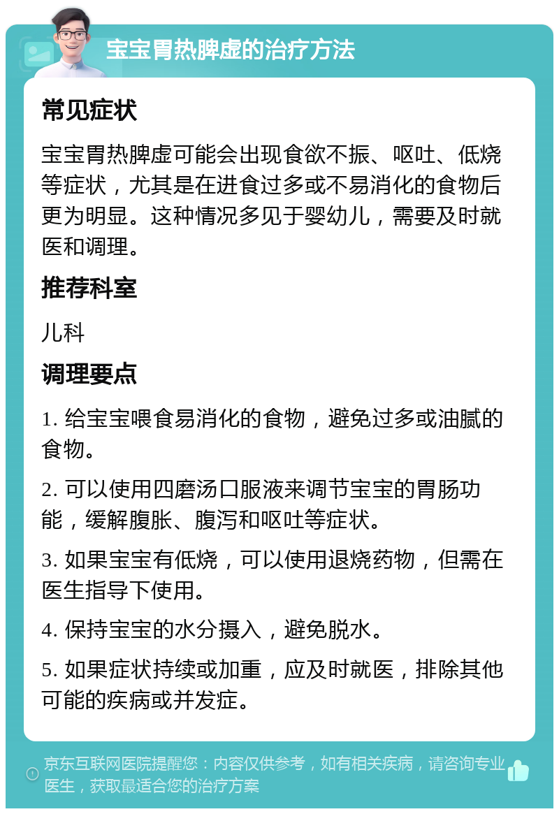 宝宝胃热脾虚的治疗方法 常见症状 宝宝胃热脾虚可能会出现食欲不振、呕吐、低烧等症状，尤其是在进食过多或不易消化的食物后更为明显。这种情况多见于婴幼儿，需要及时就医和调理。 推荐科室 儿科 调理要点 1. 给宝宝喂食易消化的食物，避免过多或油腻的食物。 2. 可以使用四磨汤口服液来调节宝宝的胃肠功能，缓解腹胀、腹泻和呕吐等症状。 3. 如果宝宝有低烧，可以使用退烧药物，但需在医生指导下使用。 4. 保持宝宝的水分摄入，避免脱水。 5. 如果症状持续或加重，应及时就医，排除其他可能的疾病或并发症。