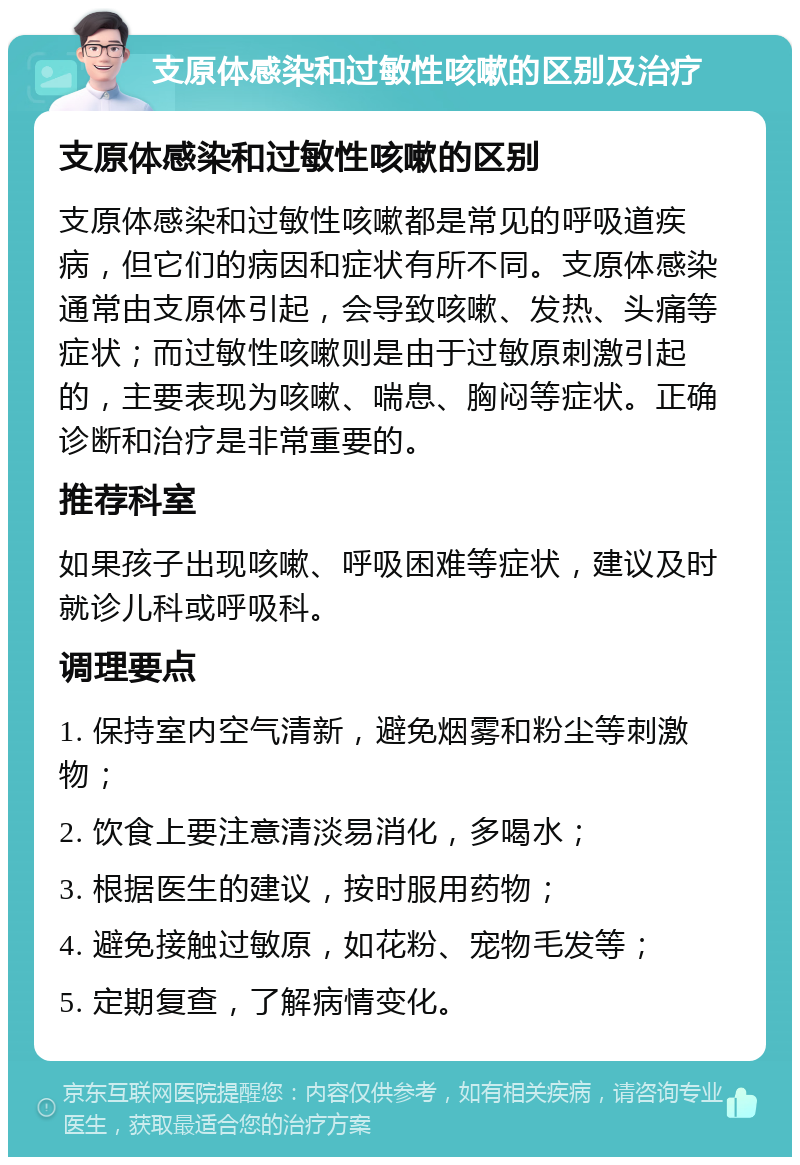 支原体感染和过敏性咳嗽的区别及治疗 支原体感染和过敏性咳嗽的区别 支原体感染和过敏性咳嗽都是常见的呼吸道疾病，但它们的病因和症状有所不同。支原体感染通常由支原体引起，会导致咳嗽、发热、头痛等症状；而过敏性咳嗽则是由于过敏原刺激引起的，主要表现为咳嗽、喘息、胸闷等症状。正确诊断和治疗是非常重要的。 推荐科室 如果孩子出现咳嗽、呼吸困难等症状，建议及时就诊儿科或呼吸科。 调理要点 1. 保持室内空气清新，避免烟雾和粉尘等刺激物； 2. 饮食上要注意清淡易消化，多喝水； 3. 根据医生的建议，按时服用药物； 4. 避免接触过敏原，如花粉、宠物毛发等； 5. 定期复查，了解病情变化。