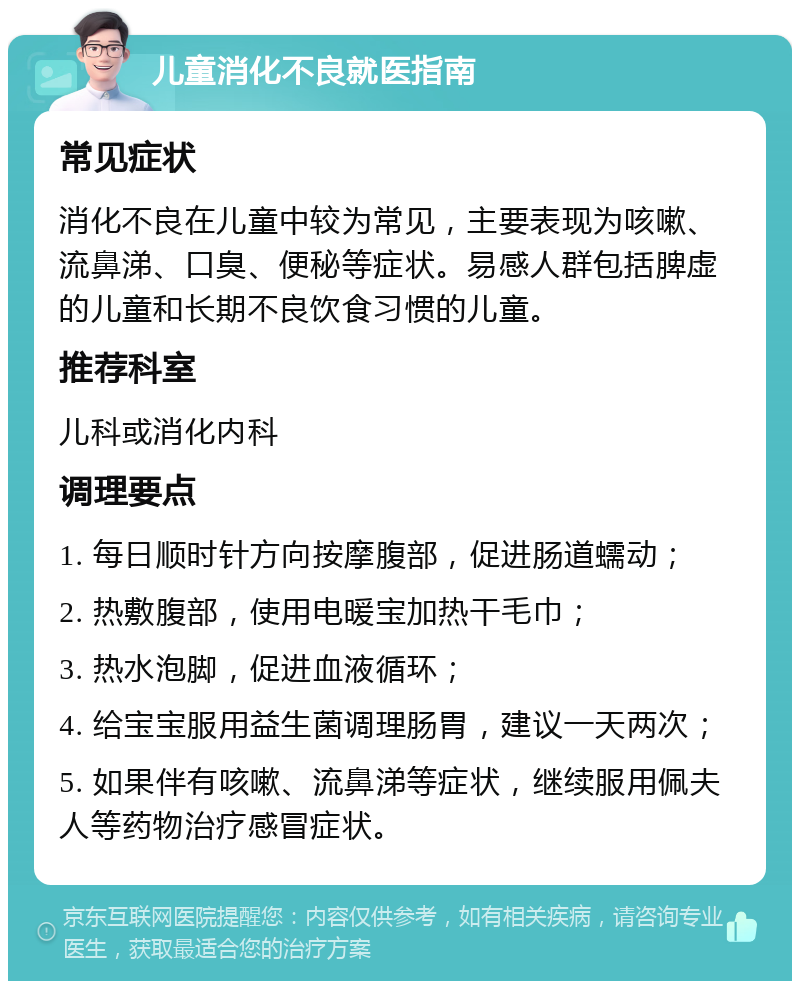 儿童消化不良就医指南 常见症状 消化不良在儿童中较为常见，主要表现为咳嗽、流鼻涕、口臭、便秘等症状。易感人群包括脾虚的儿童和长期不良饮食习惯的儿童。 推荐科室 儿科或消化内科 调理要点 1. 每日顺时针方向按摩腹部，促进肠道蠕动； 2. 热敷腹部，使用电暖宝加热干毛巾； 3. 热水泡脚，促进血液循环； 4. 给宝宝服用益生菌调理肠胃，建议一天两次； 5. 如果伴有咳嗽、流鼻涕等症状，继续服用佩夫人等药物治疗感冒症状。