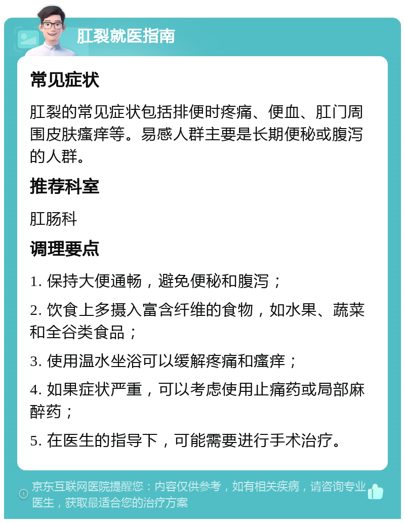 肛裂就医指南 常见症状 肛裂的常见症状包括排便时疼痛、便血、肛门周围皮肤瘙痒等。易感人群主要是长期便秘或腹泻的人群。 推荐科室 肛肠科 调理要点 1. 保持大便通畅，避免便秘和腹泻； 2. 饮食上多摄入富含纤维的食物，如水果、蔬菜和全谷类食品； 3. 使用温水坐浴可以缓解疼痛和瘙痒； 4. 如果症状严重，可以考虑使用止痛药或局部麻醉药； 5. 在医生的指导下，可能需要进行手术治疗。