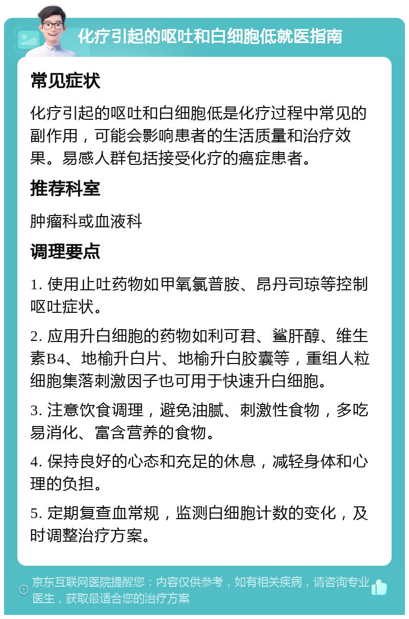 化疗引起的呕吐和白细胞低就医指南 常见症状 化疗引起的呕吐和白细胞低是化疗过程中常见的副作用，可能会影响患者的生活质量和治疗效果。易感人群包括接受化疗的癌症患者。 推荐科室 肿瘤科或血液科 调理要点 1. 使用止吐药物如甲氧氯普胺、昂丹司琼等控制呕吐症状。 2. 应用升白细胞的药物如利可君、鲨肝醇、维生素B4、地榆升白片、地榆升白胶囊等，重组人粒细胞集落刺激因子也可用于快速升白细胞。 3. 注意饮食调理，避免油腻、刺激性食物，多吃易消化、富含营养的食物。 4. 保持良好的心态和充足的休息，减轻身体和心理的负担。 5. 定期复查血常规，监测白细胞计数的变化，及时调整治疗方案。