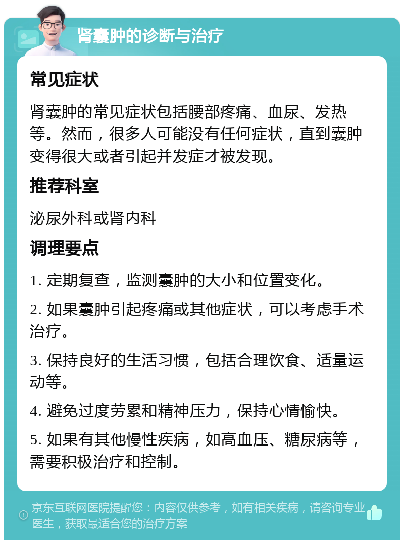 肾囊肿的诊断与治疗 常见症状 肾囊肿的常见症状包括腰部疼痛、血尿、发热等。然而，很多人可能没有任何症状，直到囊肿变得很大或者引起并发症才被发现。 推荐科室 泌尿外科或肾内科 调理要点 1. 定期复查，监测囊肿的大小和位置变化。 2. 如果囊肿引起疼痛或其他症状，可以考虑手术治疗。 3. 保持良好的生活习惯，包括合理饮食、适量运动等。 4. 避免过度劳累和精神压力，保持心情愉快。 5. 如果有其他慢性疾病，如高血压、糖尿病等，需要积极治疗和控制。