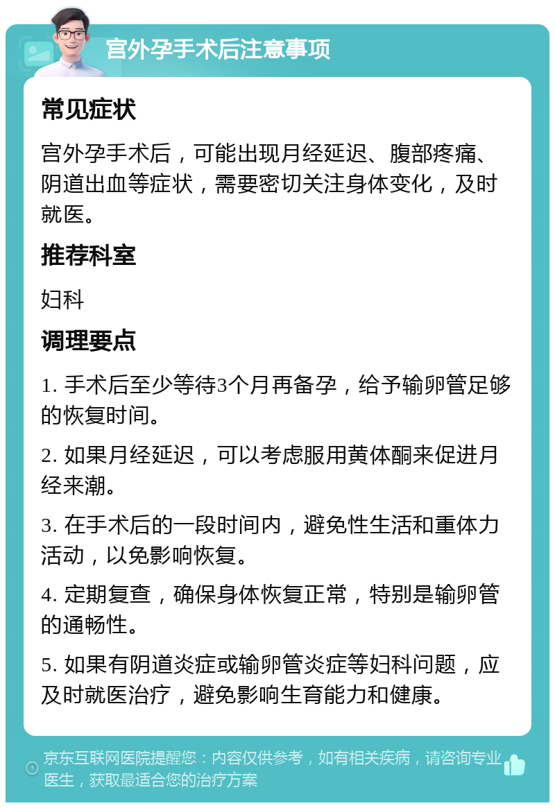 宫外孕手术后注意事项 常见症状 宫外孕手术后，可能出现月经延迟、腹部疼痛、阴道出血等症状，需要密切关注身体变化，及时就医。 推荐科室 妇科 调理要点 1. 手术后至少等待3个月再备孕，给予输卵管足够的恢复时间。 2. 如果月经延迟，可以考虑服用黄体酮来促进月经来潮。 3. 在手术后的一段时间内，避免性生活和重体力活动，以免影响恢复。 4. 定期复查，确保身体恢复正常，特别是输卵管的通畅性。 5. 如果有阴道炎症或输卵管炎症等妇科问题，应及时就医治疗，避免影响生育能力和健康。