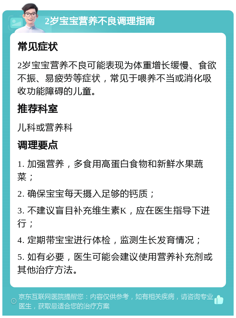 2岁宝宝营养不良调理指南 常见症状 2岁宝宝营养不良可能表现为体重增长缓慢、食欲不振、易疲劳等症状，常见于喂养不当或消化吸收功能障碍的儿童。 推荐科室 儿科或营养科 调理要点 1. 加强营养，多食用高蛋白食物和新鲜水果蔬菜； 2. 确保宝宝每天摄入足够的钙质； 3. 不建议盲目补充维生素K，应在医生指导下进行； 4. 定期带宝宝进行体检，监测生长发育情况； 5. 如有必要，医生可能会建议使用营养补充剂或其他治疗方法。