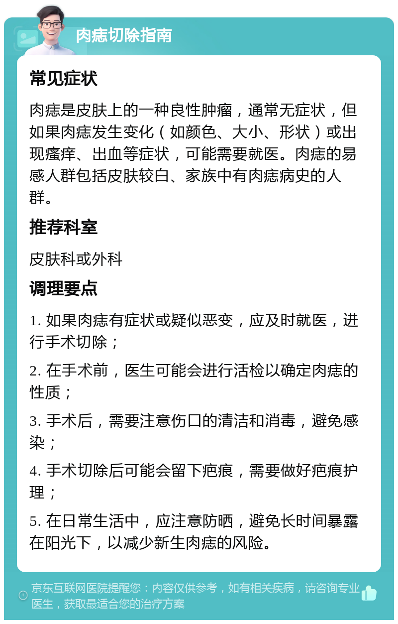 肉痣切除指南 常见症状 肉痣是皮肤上的一种良性肿瘤，通常无症状，但如果肉痣发生变化（如颜色、大小、形状）或出现瘙痒、出血等症状，可能需要就医。肉痣的易感人群包括皮肤较白、家族中有肉痣病史的人群。 推荐科室 皮肤科或外科 调理要点 1. 如果肉痣有症状或疑似恶变，应及时就医，进行手术切除； 2. 在手术前，医生可能会进行活检以确定肉痣的性质； 3. 手术后，需要注意伤口的清洁和消毒，避免感染； 4. 手术切除后可能会留下疤痕，需要做好疤痕护理； 5. 在日常生活中，应注意防晒，避免长时间暴露在阳光下，以减少新生肉痣的风险。