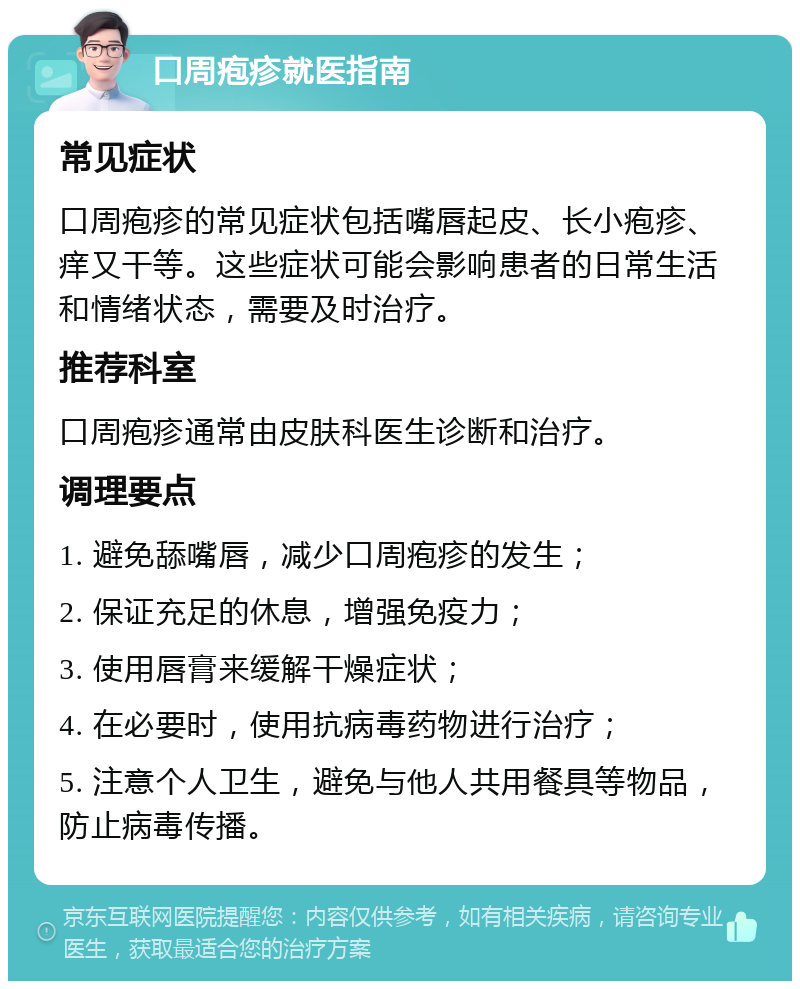 口周疱疹就医指南 常见症状 口周疱疹的常见症状包括嘴唇起皮、长小疱疹、痒又干等。这些症状可能会影响患者的日常生活和情绪状态，需要及时治疗。 推荐科室 口周疱疹通常由皮肤科医生诊断和治疗。 调理要点 1. 避免舔嘴唇，减少口周疱疹的发生； 2. 保证充足的休息，增强免疫力； 3. 使用唇膏来缓解干燥症状； 4. 在必要时，使用抗病毒药物进行治疗； 5. 注意个人卫生，避免与他人共用餐具等物品，防止病毒传播。