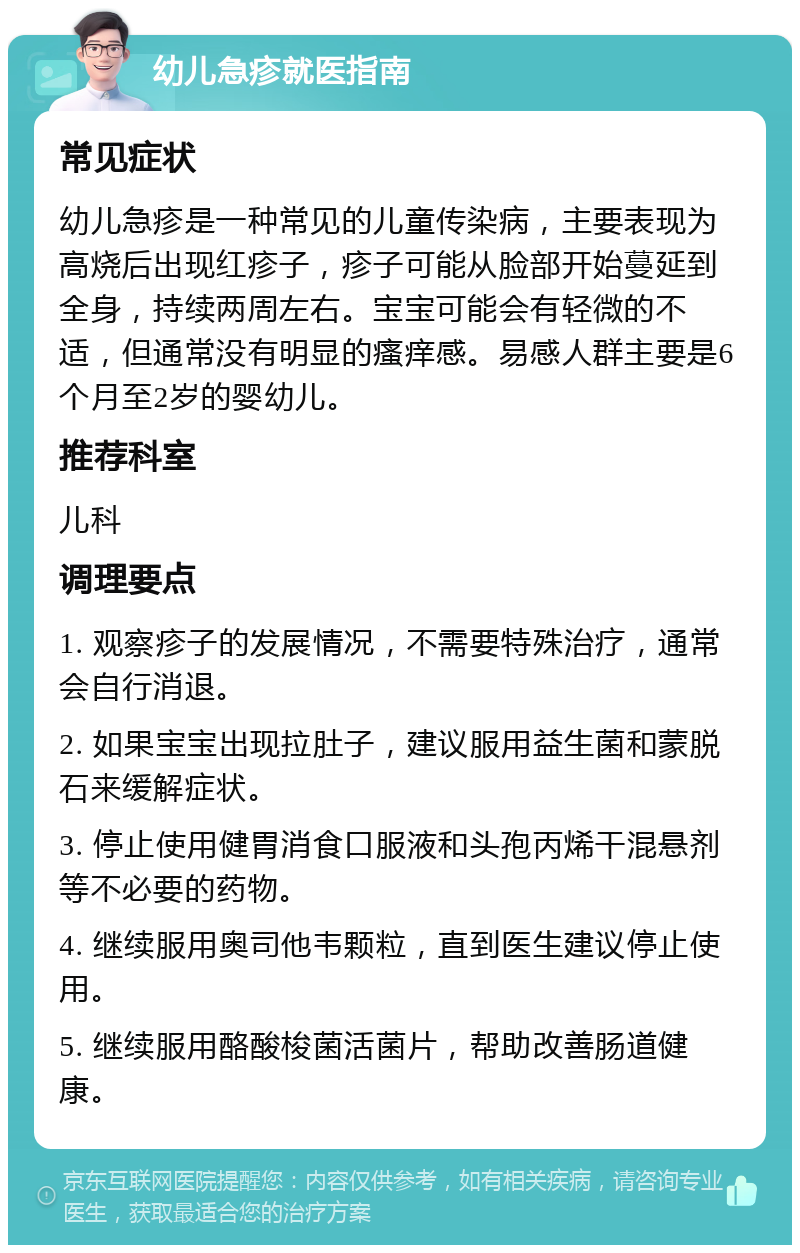 幼儿急疹就医指南 常见症状 幼儿急疹是一种常见的儿童传染病，主要表现为高烧后出现红疹子，疹子可能从脸部开始蔓延到全身，持续两周左右。宝宝可能会有轻微的不适，但通常没有明显的瘙痒感。易感人群主要是6个月至2岁的婴幼儿。 推荐科室 儿科 调理要点 1. 观察疹子的发展情况，不需要特殊治疗，通常会自行消退。 2. 如果宝宝出现拉肚子，建议服用益生菌和蒙脱石来缓解症状。 3. 停止使用健胃消食口服液和头孢丙烯干混悬剂等不必要的药物。 4. 继续服用奥司他韦颗粒，直到医生建议停止使用。 5. 继续服用酪酸梭菌活菌片，帮助改善肠道健康。