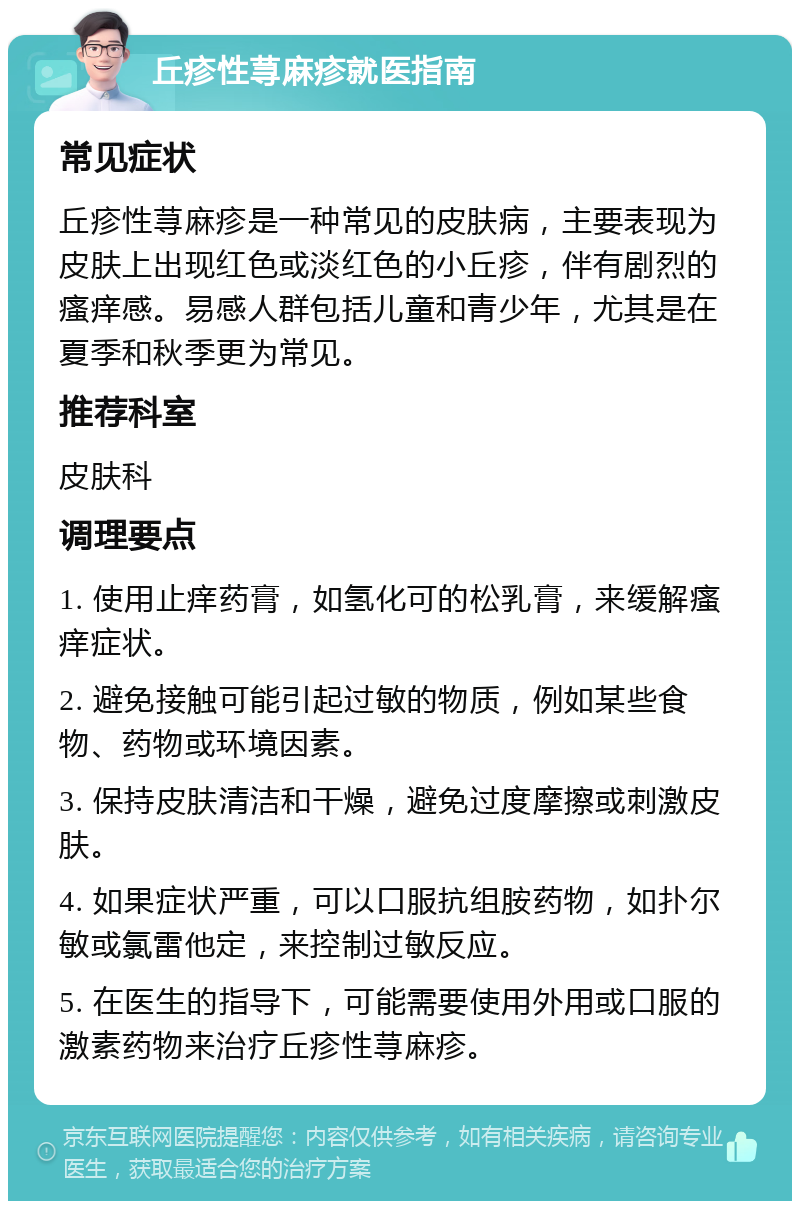 丘疹性荨麻疹就医指南 常见症状 丘疹性荨麻疹是一种常见的皮肤病，主要表现为皮肤上出现红色或淡红色的小丘疹，伴有剧烈的瘙痒感。易感人群包括儿童和青少年，尤其是在夏季和秋季更为常见。 推荐科室 皮肤科 调理要点 1. 使用止痒药膏，如氢化可的松乳膏，来缓解瘙痒症状。 2. 避免接触可能引起过敏的物质，例如某些食物、药物或环境因素。 3. 保持皮肤清洁和干燥，避免过度摩擦或刺激皮肤。 4. 如果症状严重，可以口服抗组胺药物，如扑尔敏或氯雷他定，来控制过敏反应。 5. 在医生的指导下，可能需要使用外用或口服的激素药物来治疗丘疹性荨麻疹。