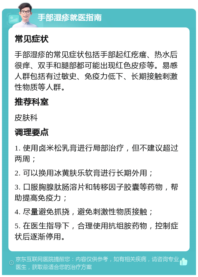 手部湿疹就医指南 常见症状 手部湿疹的常见症状包括手部起红疙瘩、热水后很痒、双手和腿部都可能出现红色皮疹等。易感人群包括有过敏史、免疫力低下、长期接触刺激性物质等人群。 推荐科室 皮肤科 调理要点 1. 使用卤米松乳膏进行局部治疗，但不建议超过两周； 2. 可以换用冰黄肤乐软膏进行长期外用； 3. 口服胸腺肽肠溶片和转移因子胶囊等药物，帮助提高免疫力； 4. 尽量避免抓挠，避免刺激性物质接触； 5. 在医生指导下，合理使用抗组胺药物，控制症状后逐渐停用。