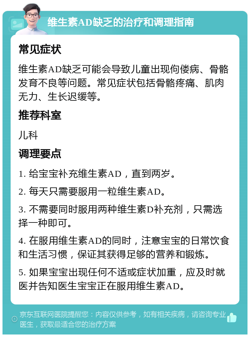 维生素AD缺乏的治疗和调理指南 常见症状 维生素AD缺乏可能会导致儿童出现佝偻病、骨骼发育不良等问题。常见症状包括骨骼疼痛、肌肉无力、生长迟缓等。 推荐科室 儿科 调理要点 1. 给宝宝补充维生素AD，直到两岁。 2. 每天只需要服用一粒维生素AD。 3. 不需要同时服用两种维生素D补充剂，只需选择一种即可。 4. 在服用维生素AD的同时，注意宝宝的日常饮食和生活习惯，保证其获得足够的营养和锻炼。 5. 如果宝宝出现任何不适或症状加重，应及时就医并告知医生宝宝正在服用维生素AD。