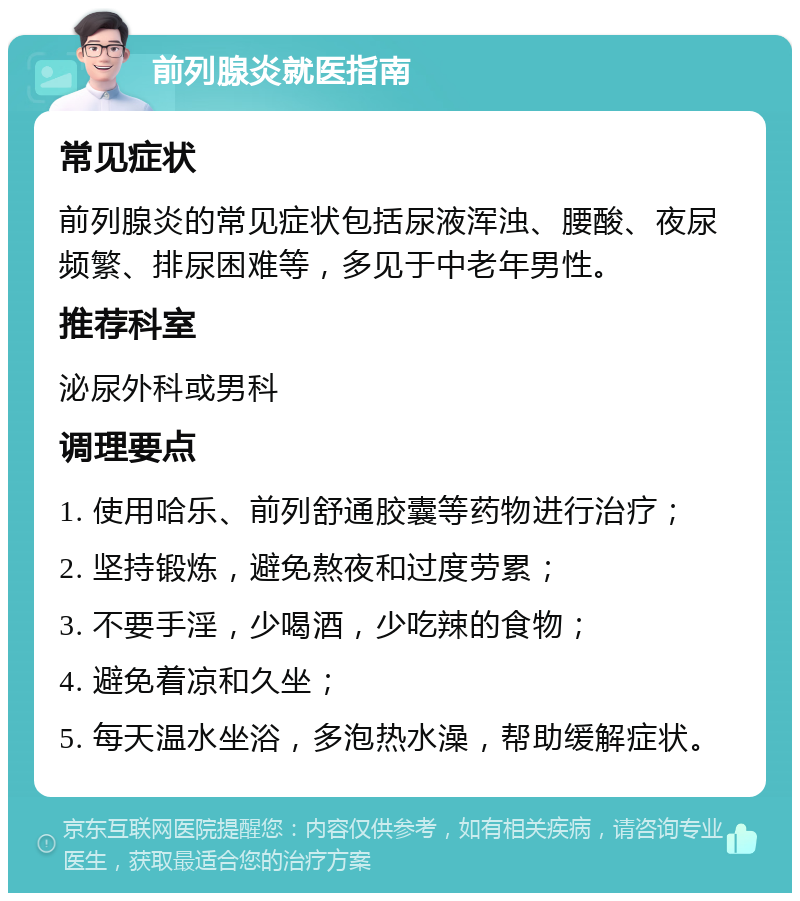 前列腺炎就医指南 常见症状 前列腺炎的常见症状包括尿液浑浊、腰酸、夜尿频繁、排尿困难等，多见于中老年男性。 推荐科室 泌尿外科或男科 调理要点 1. 使用哈乐、前列舒通胶囊等药物进行治疗； 2. 坚持锻炼，避免熬夜和过度劳累； 3. 不要手淫，少喝酒，少吃辣的食物； 4. 避免着凉和久坐； 5. 每天温水坐浴，多泡热水澡，帮助缓解症状。