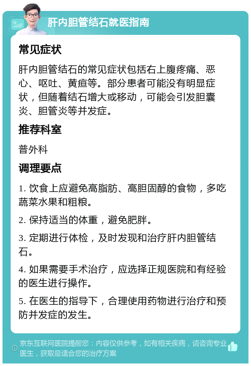 肝内胆管结石就医指南 常见症状 肝内胆管结石的常见症状包括右上腹疼痛、恶心、呕吐、黄疸等。部分患者可能没有明显症状，但随着结石增大或移动，可能会引发胆囊炎、胆管炎等并发症。 推荐科室 普外科 调理要点 1. 饮食上应避免高脂肪、高胆固醇的食物，多吃蔬菜水果和粗粮。 2. 保持适当的体重，避免肥胖。 3. 定期进行体检，及时发现和治疗肝内胆管结石。 4. 如果需要手术治疗，应选择正规医院和有经验的医生进行操作。 5. 在医生的指导下，合理使用药物进行治疗和预防并发症的发生。