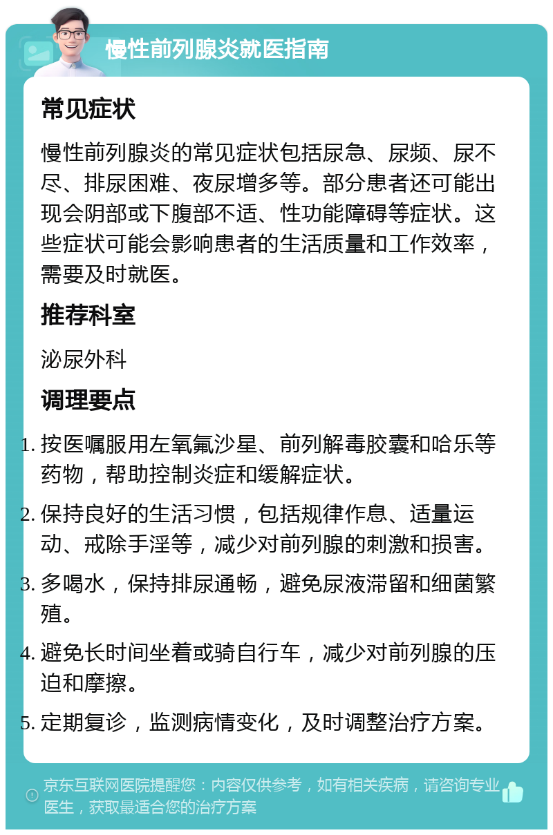 慢性前列腺炎就医指南 常见症状 慢性前列腺炎的常见症状包括尿急、尿频、尿不尽、排尿困难、夜尿增多等。部分患者还可能出现会阴部或下腹部不适、性功能障碍等症状。这些症状可能会影响患者的生活质量和工作效率，需要及时就医。 推荐科室 泌尿外科 调理要点 按医嘱服用左氧氟沙星、前列解毒胶囊和哈乐等药物，帮助控制炎症和缓解症状。 保持良好的生活习惯，包括规律作息、适量运动、戒除手淫等，减少对前列腺的刺激和损害。 多喝水，保持排尿通畅，避免尿液滞留和细菌繁殖。 避免长时间坐着或骑自行车，减少对前列腺的压迫和摩擦。 定期复诊，监测病情变化，及时调整治疗方案。