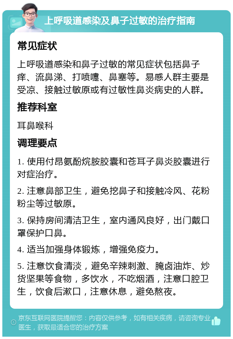 上呼吸道感染及鼻子过敏的治疗指南 常见症状 上呼吸道感染和鼻子过敏的常见症状包括鼻子痒、流鼻涕、打喷嚏、鼻塞等。易感人群主要是受凉、接触过敏原或有过敏性鼻炎病史的人群。 推荐科室 耳鼻喉科 调理要点 1. 使用付昂氨酚烷胺胶囊和苍耳子鼻炎胶囊进行对症治疗。 2. 注意鼻部卫生，避免挖鼻子和接触冷风、花粉粉尘等过敏原。 3. 保持房间清洁卫生，室内通风良好，出门戴口罩保护口鼻。 4. 适当加强身体锻炼，增强免疫力。 5. 注意饮食清淡，避免辛辣刺激、腌卤油炸、炒货坚果等食物，多饮水，不吃烟酒，注意口腔卫生，饮食后漱口，注意休息，避免熬夜。