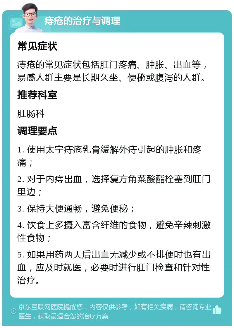 痔疮的治疗与调理 常见症状 痔疮的常见症状包括肛门疼痛、肿胀、出血等，易感人群主要是长期久坐、便秘或腹泻的人群。 推荐科室 肛肠科 调理要点 1. 使用太宁痔疮乳膏缓解外痔引起的肿胀和疼痛； 2. 对于内痔出血，选择复方角菜酸酯栓塞到肛门里边； 3. 保持大便通畅，避免便秘； 4. 饮食上多摄入富含纤维的食物，避免辛辣刺激性食物； 5. 如果用药两天后出血无减少或不排便时也有出血，应及时就医，必要时进行肛门检查和针对性治疗。