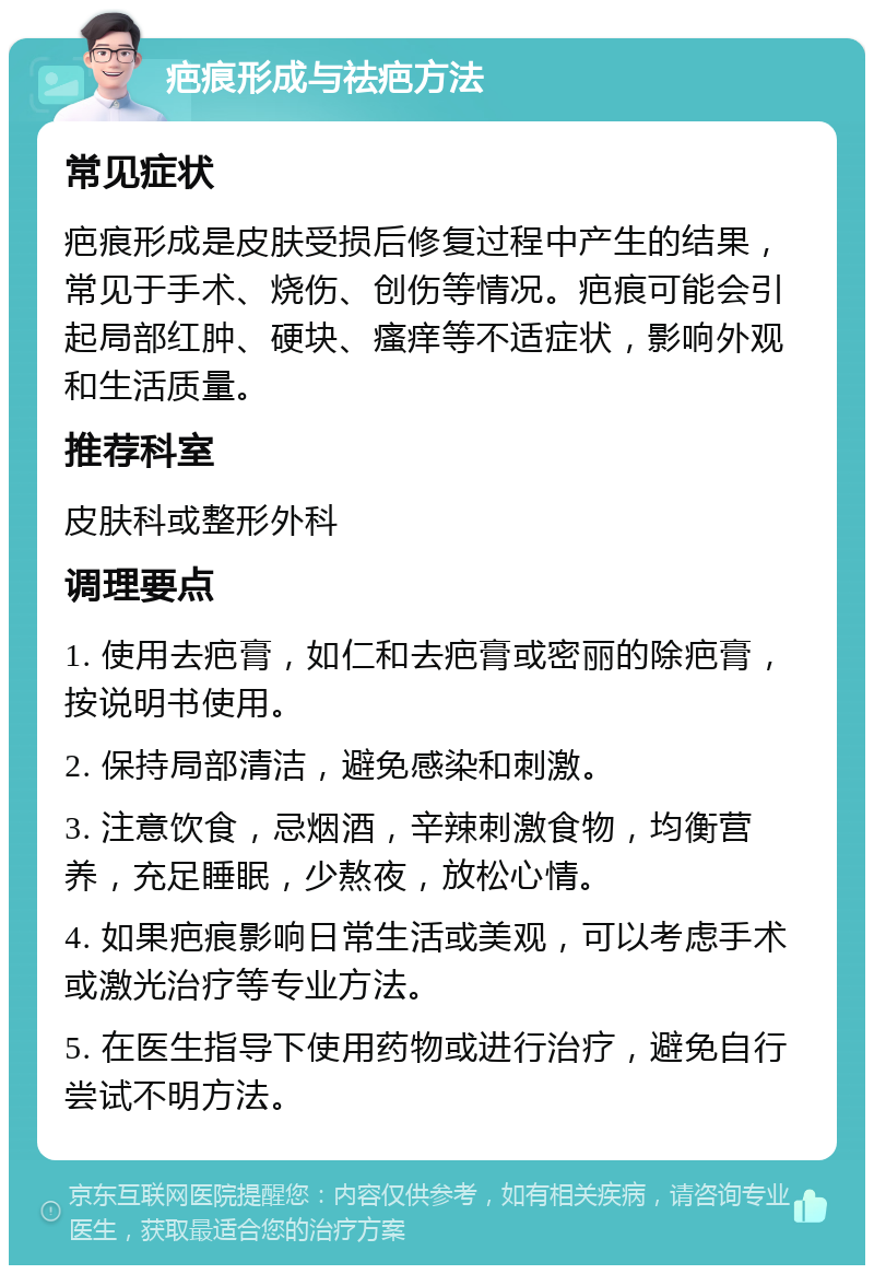 疤痕形成与祛疤方法 常见症状 疤痕形成是皮肤受损后修复过程中产生的结果，常见于手术、烧伤、创伤等情况。疤痕可能会引起局部红肿、硬块、瘙痒等不适症状，影响外观和生活质量。 推荐科室 皮肤科或整形外科 调理要点 1. 使用去疤膏，如仁和去疤膏或密丽的除疤膏，按说明书使用。 2. 保持局部清洁，避免感染和刺激。 3. 注意饮食，忌烟酒，辛辣刺激食物，均衡营养，充足睡眠，少熬夜，放松心情。 4. 如果疤痕影响日常生活或美观，可以考虑手术或激光治疗等专业方法。 5. 在医生指导下使用药物或进行治疗，避免自行尝试不明方法。