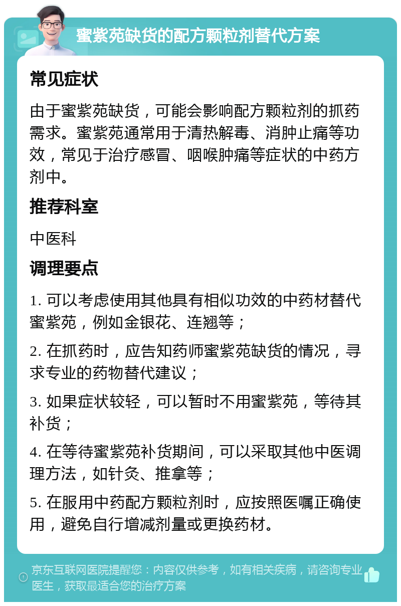 蜜紫苑缺货的配方颗粒剂替代方案 常见症状 由于蜜紫苑缺货，可能会影响配方颗粒剂的抓药需求。蜜紫苑通常用于清热解毒、消肿止痛等功效，常见于治疗感冒、咽喉肿痛等症状的中药方剂中。 推荐科室 中医科 调理要点 1. 可以考虑使用其他具有相似功效的中药材替代蜜紫苑，例如金银花、连翘等； 2. 在抓药时，应告知药师蜜紫苑缺货的情况，寻求专业的药物替代建议； 3. 如果症状较轻，可以暂时不用蜜紫苑，等待其补货； 4. 在等待蜜紫苑补货期间，可以采取其他中医调理方法，如针灸、推拿等； 5. 在服用中药配方颗粒剂时，应按照医嘱正确使用，避免自行增减剂量或更换药材。