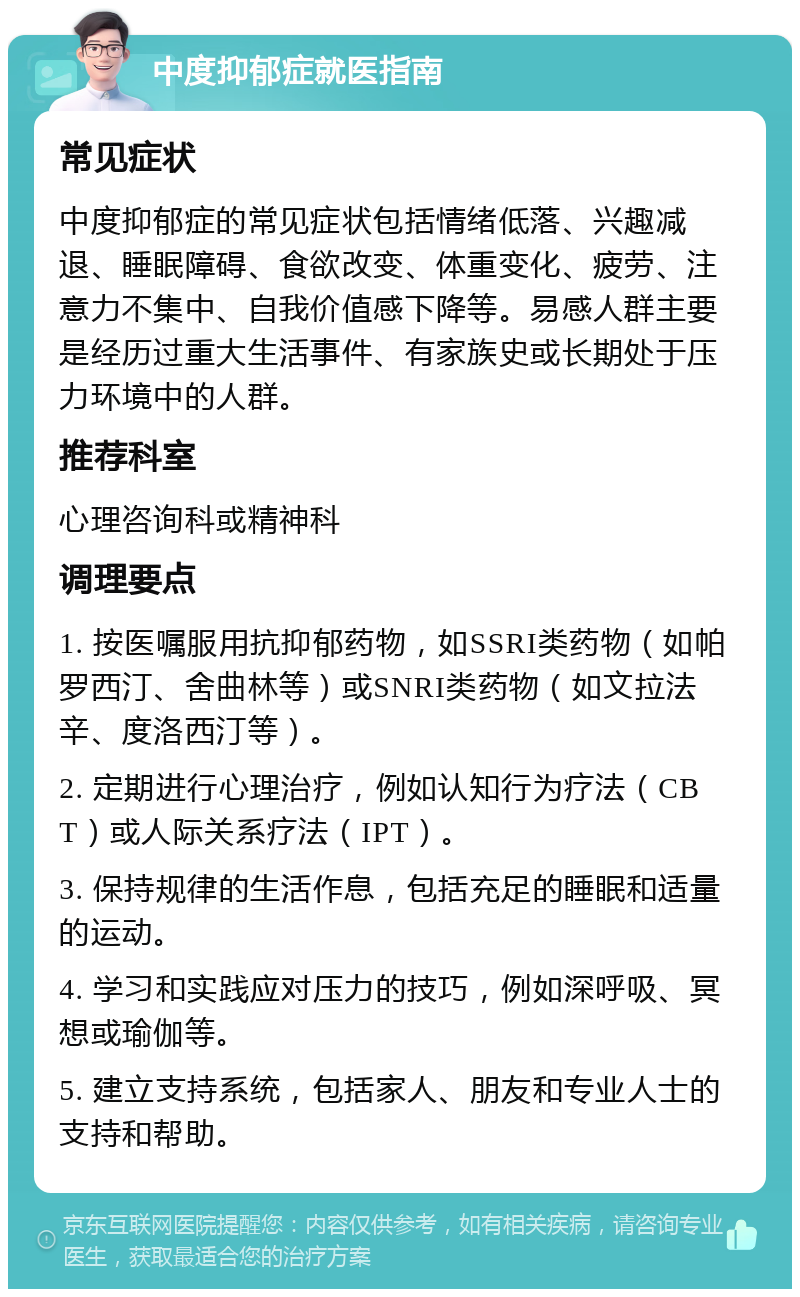 中度抑郁症就医指南 常见症状 中度抑郁症的常见症状包括情绪低落、兴趣减退、睡眠障碍、食欲改变、体重变化、疲劳、注意力不集中、自我价值感下降等。易感人群主要是经历过重大生活事件、有家族史或长期处于压力环境中的人群。 推荐科室 心理咨询科或精神科 调理要点 1. 按医嘱服用抗抑郁药物，如SSRI类药物（如帕罗西汀、舍曲林等）或SNRI类药物（如文拉法辛、度洛西汀等）。 2. 定期进行心理治疗，例如认知行为疗法（CBT）或人际关系疗法（IPT）。 3. 保持规律的生活作息，包括充足的睡眠和适量的运动。 4. 学习和实践应对压力的技巧，例如深呼吸、冥想或瑜伽等。 5. 建立支持系统，包括家人、朋友和专业人士的支持和帮助。