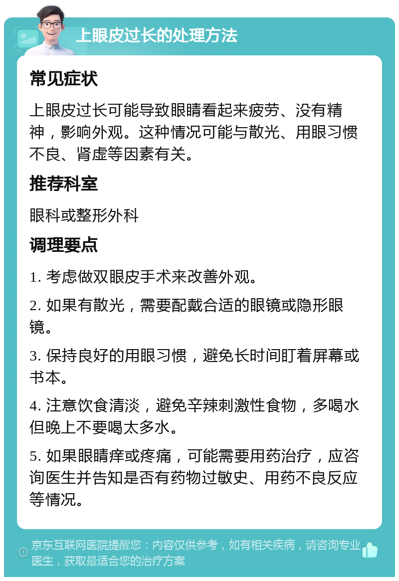 上眼皮过长的处理方法 常见症状 上眼皮过长可能导致眼睛看起来疲劳、没有精神，影响外观。这种情况可能与散光、用眼习惯不良、肾虚等因素有关。 推荐科室 眼科或整形外科 调理要点 1. 考虑做双眼皮手术来改善外观。 2. 如果有散光，需要配戴合适的眼镜或隐形眼镜。 3. 保持良好的用眼习惯，避免长时间盯着屏幕或书本。 4. 注意饮食清淡，避免辛辣刺激性食物，多喝水但晚上不要喝太多水。 5. 如果眼睛痒或疼痛，可能需要用药治疗，应咨询医生并告知是否有药物过敏史、用药不良反应等情况。