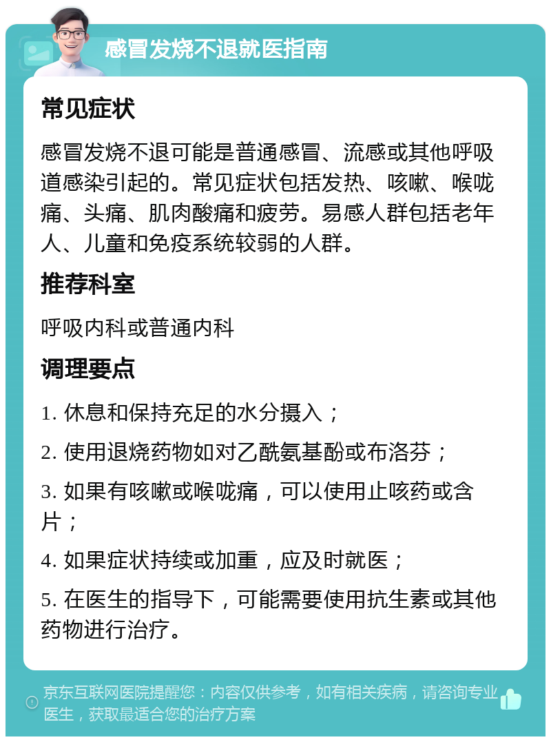 感冒发烧不退就医指南 常见症状 感冒发烧不退可能是普通感冒、流感或其他呼吸道感染引起的。常见症状包括发热、咳嗽、喉咙痛、头痛、肌肉酸痛和疲劳。易感人群包括老年人、儿童和免疫系统较弱的人群。 推荐科室 呼吸内科或普通内科 调理要点 1. 休息和保持充足的水分摄入； 2. 使用退烧药物如对乙酰氨基酚或布洛芬； 3. 如果有咳嗽或喉咙痛，可以使用止咳药或含片； 4. 如果症状持续或加重，应及时就医； 5. 在医生的指导下，可能需要使用抗生素或其他药物进行治疗。