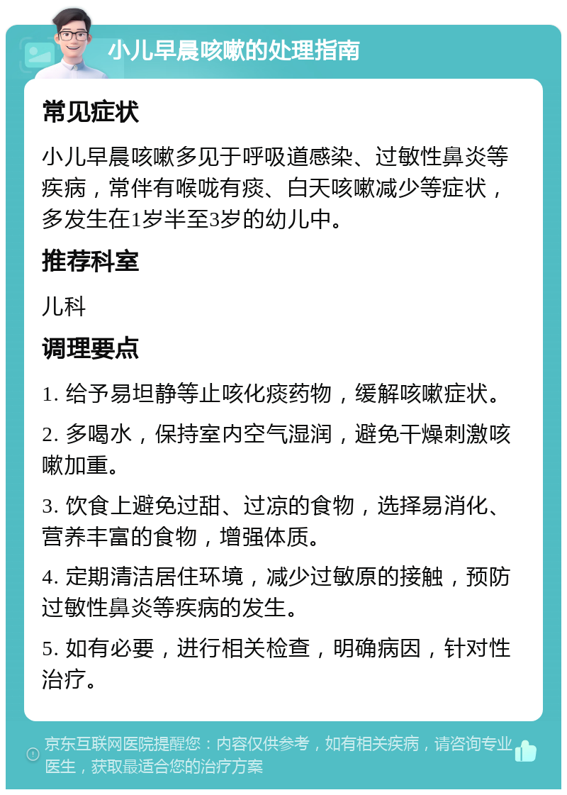 小儿早晨咳嗽的处理指南 常见症状 小儿早晨咳嗽多见于呼吸道感染、过敏性鼻炎等疾病，常伴有喉咙有痰、白天咳嗽减少等症状，多发生在1岁半至3岁的幼儿中。 推荐科室 儿科 调理要点 1. 给予易坦静等止咳化痰药物，缓解咳嗽症状。 2. 多喝水，保持室内空气湿润，避免干燥刺激咳嗽加重。 3. 饮食上避免过甜、过凉的食物，选择易消化、营养丰富的食物，增强体质。 4. 定期清洁居住环境，减少过敏原的接触，预防过敏性鼻炎等疾病的发生。 5. 如有必要，进行相关检查，明确病因，针对性治疗。