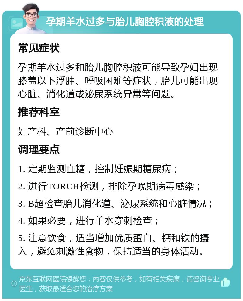 孕期羊水过多与胎儿胸腔积液的处理 常见症状 孕期羊水过多和胎儿胸腔积液可能导致孕妇出现膝盖以下浮肿、呼吸困难等症状，胎儿可能出现心脏、消化道或泌尿系统异常等问题。 推荐科室 妇产科、产前诊断中心 调理要点 1. 定期监测血糖，控制妊娠期糖尿病； 2. 进行TORCH检测，排除孕晚期病毒感染； 3. B超检查胎儿消化道、泌尿系统和心脏情况； 4. 如果必要，进行羊水穿刺检查； 5. 注意饮食，适当增加优质蛋白、钙和铁的摄入，避免刺激性食物，保持适当的身体活动。