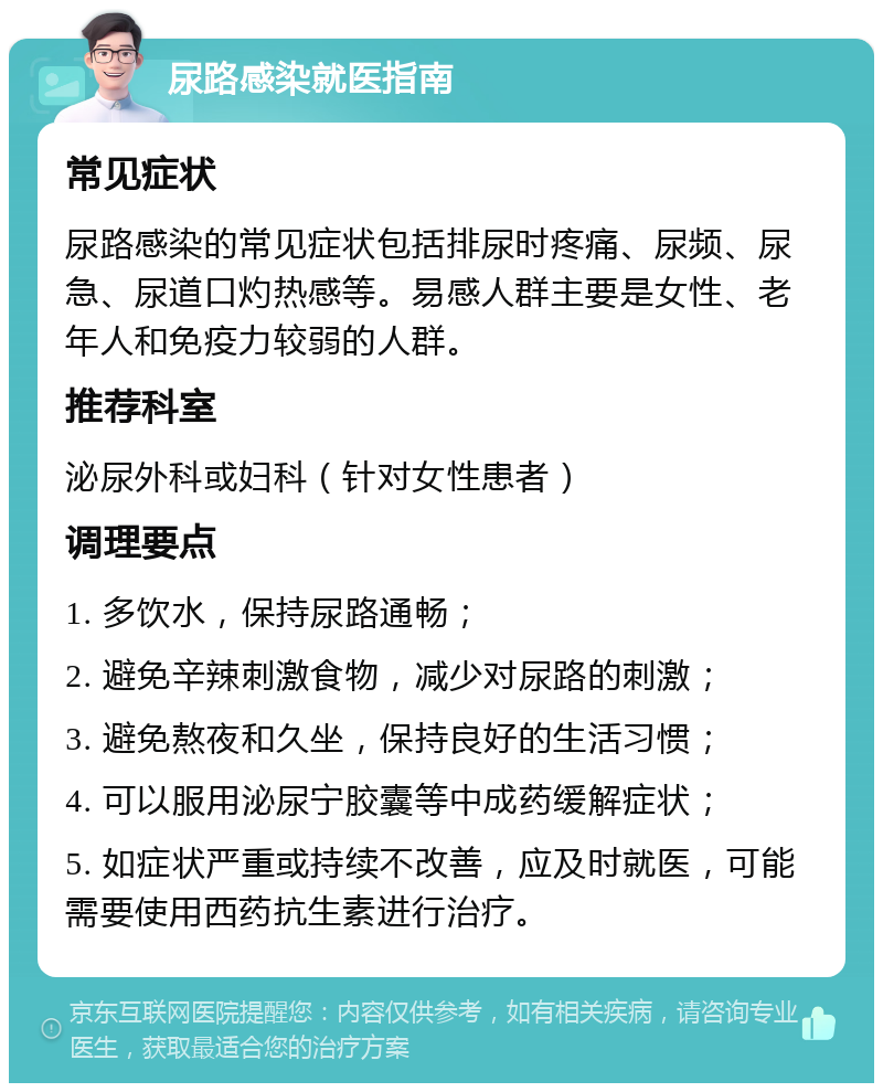 尿路感染就医指南 常见症状 尿路感染的常见症状包括排尿时疼痛、尿频、尿急、尿道口灼热感等。易感人群主要是女性、老年人和免疫力较弱的人群。 推荐科室 泌尿外科或妇科（针对女性患者） 调理要点 1. 多饮水，保持尿路通畅； 2. 避免辛辣刺激食物，减少对尿路的刺激； 3. 避免熬夜和久坐，保持良好的生活习惯； 4. 可以服用泌尿宁胶囊等中成药缓解症状； 5. 如症状严重或持续不改善，应及时就医，可能需要使用西药抗生素进行治疗。