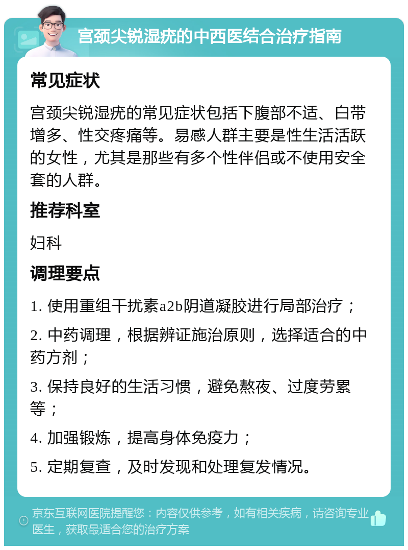 宫颈尖锐湿疣的中西医结合治疗指南 常见症状 宫颈尖锐湿疣的常见症状包括下腹部不适、白带增多、性交疼痛等。易感人群主要是性生活活跃的女性，尤其是那些有多个性伴侣或不使用安全套的人群。 推荐科室 妇科 调理要点 1. 使用重组干扰素a2b阴道凝胶进行局部治疗； 2. 中药调理，根据辨证施治原则，选择适合的中药方剂； 3. 保持良好的生活习惯，避免熬夜、过度劳累等； 4. 加强锻炼，提高身体免疫力； 5. 定期复查，及时发现和处理复发情况。