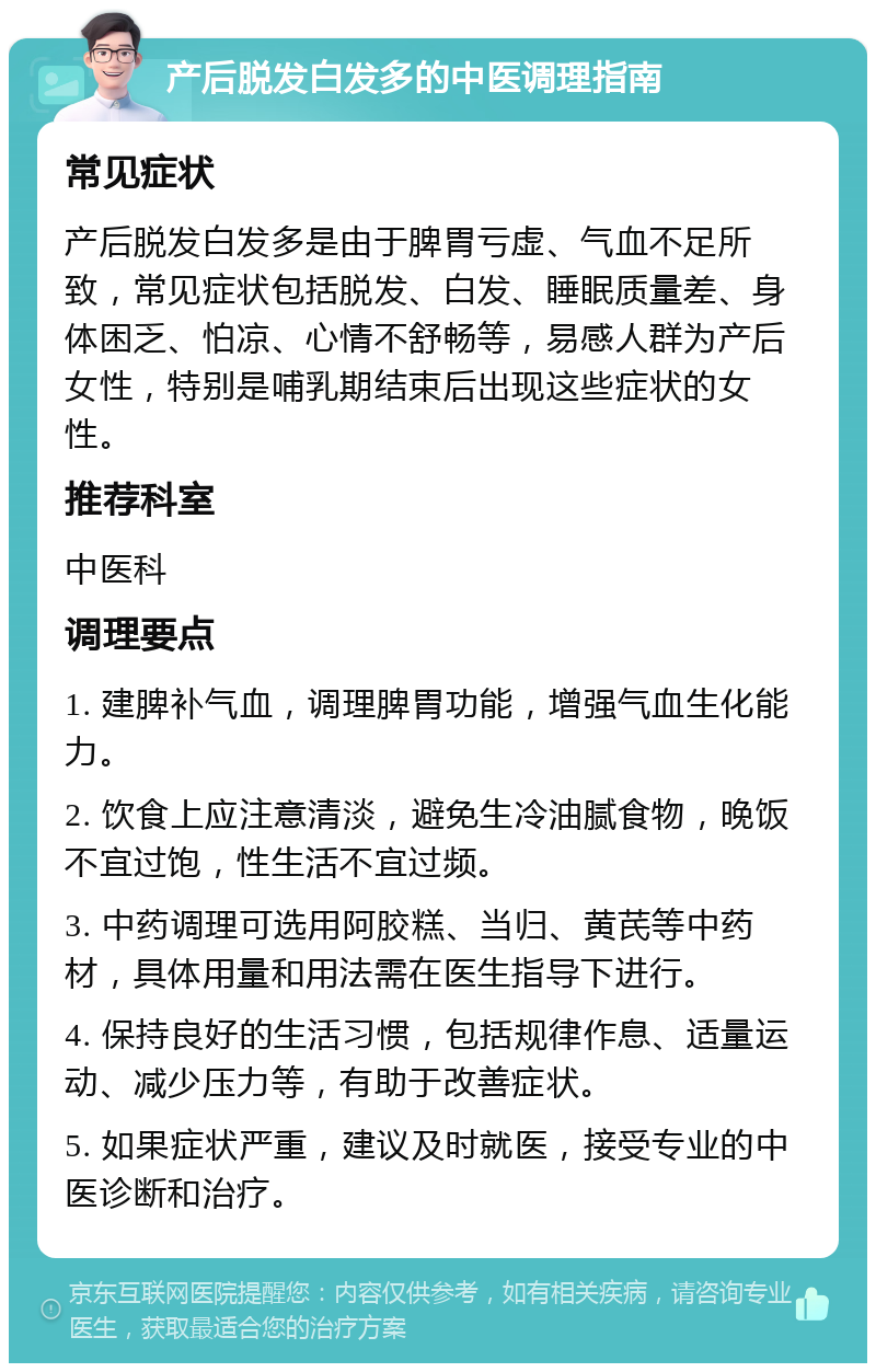 产后脱发白发多的中医调理指南 常见症状 产后脱发白发多是由于脾胃亏虚、气血不足所致，常见症状包括脱发、白发、睡眠质量差、身体困乏、怕凉、心情不舒畅等，易感人群为产后女性，特别是哺乳期结束后出现这些症状的女性。 推荐科室 中医科 调理要点 1. 建脾补气血，调理脾胃功能，增强气血生化能力。 2. 饮食上应注意清淡，避免生冷油腻食物，晚饭不宜过饱，性生活不宜过频。 3. 中药调理可选用阿胶糕、当归、黄芪等中药材，具体用量和用法需在医生指导下进行。 4. 保持良好的生活习惯，包括规律作息、适量运动、减少压力等，有助于改善症状。 5. 如果症状严重，建议及时就医，接受专业的中医诊断和治疗。